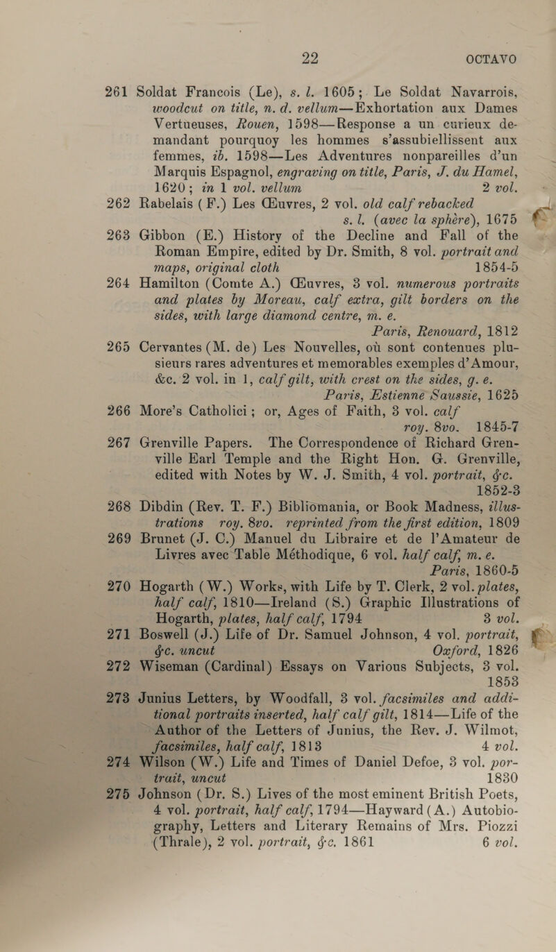 266 267 268 269 270 271 272 273 274 275 ce OCTAVO Soldat Francois (Le), s. 1. 1605; Le Soldat Navarrois, woodcut on title, n. d. vellum—Exhortation aux Dames Vertueuses, Rouen, 1598—Response a un curieux de- mandant pourquoy les hommes s’assubiellissent aux femmes, 2b. 1598—Les Adventures nonpareilles d’un Marquis Espagnol, engraving on title, Paris, J. du Hamel, 1620; 2m 1 vol. vellum 2 vol. Rabelais (F.) Les Ciuvres, 2 vol. old calf rebacked s. 1. (avec la sphere), 1675 Gibbon (E.) History of the Decline and Fall of the Roman Empire, edited by Dr. Smith, 8 vol. portrait and maps, original cloth 1854-5 Hamilton (Comte A.) Ciuvres, 3 vol. numerous portraits and plates by Moreau, calf extra, gilt borders on the sides, with large diamond centre, m. e. Paris, Renouard, 1812 Cervantes (M. de) Les Nouvelles, ot sont contenues plu- sieurs rares adventures et memorables exemples d’ Amour, &amp;c. 2 vol. in 1, calf gilt, with crest on the sides, g. e. Paris, Estienne Saussie, 1625 More’s Catholici; or, Ages of Faith, 3 vol. calf roy. 8vo. 1845-7 Grenville Papers. The Correspondence of Richard Gren- ville Earl Temple and the Right Hon. G. Grenville, edited with Notes by W. J. Smith, 4 vol. portrait, ¢c. 1852-3 Dibdin (Rev. T. F.) Bibliomania, or Book Madness, ¢llus- trations roy. 8vo. reprinted from the first edition, 1809 Brunet (J. C.) Manuel du Libraire et de |’Amateur de Livres avec Table Méthodique, 6 vol. half calf, m.e. Paris, 1860-5 Hogarth (W.) Works, with Life by T. Clerk, 2 vol. plates, half calf, 1810—Ireland (S.) Graphic Illustrations of Hogarth, plates, half calf, 1794 3 vol. Boswell (J.) Life of Dr. Samuel Johnson, 4 vol. portrait, gc. uncut Oxford, 1826 Wiseman (Cardinal) Essays on Various Subjects, 3 vol. 1853 Junius Letters, by Woodfall, 3 vol. facsimiles and addi- tional portraits inserted, half calf gilt, 1814—-Life of the ~ Author of the Letters of Junius, the Rev. J. Wilmot, facsimiles, half calf, 1813 4 vol. Wilson (W.) Life and Times of Daniel Defoe, 3 vol. por- trait, uncut 1830 Johnson (Dr, 8.) Lives of the most eminent British Poets, 4 vol. portrait, half calf, 1794—Hayward(A.) Autobio- graphy, Letters and Literary Remains of Mrs. Piozzi