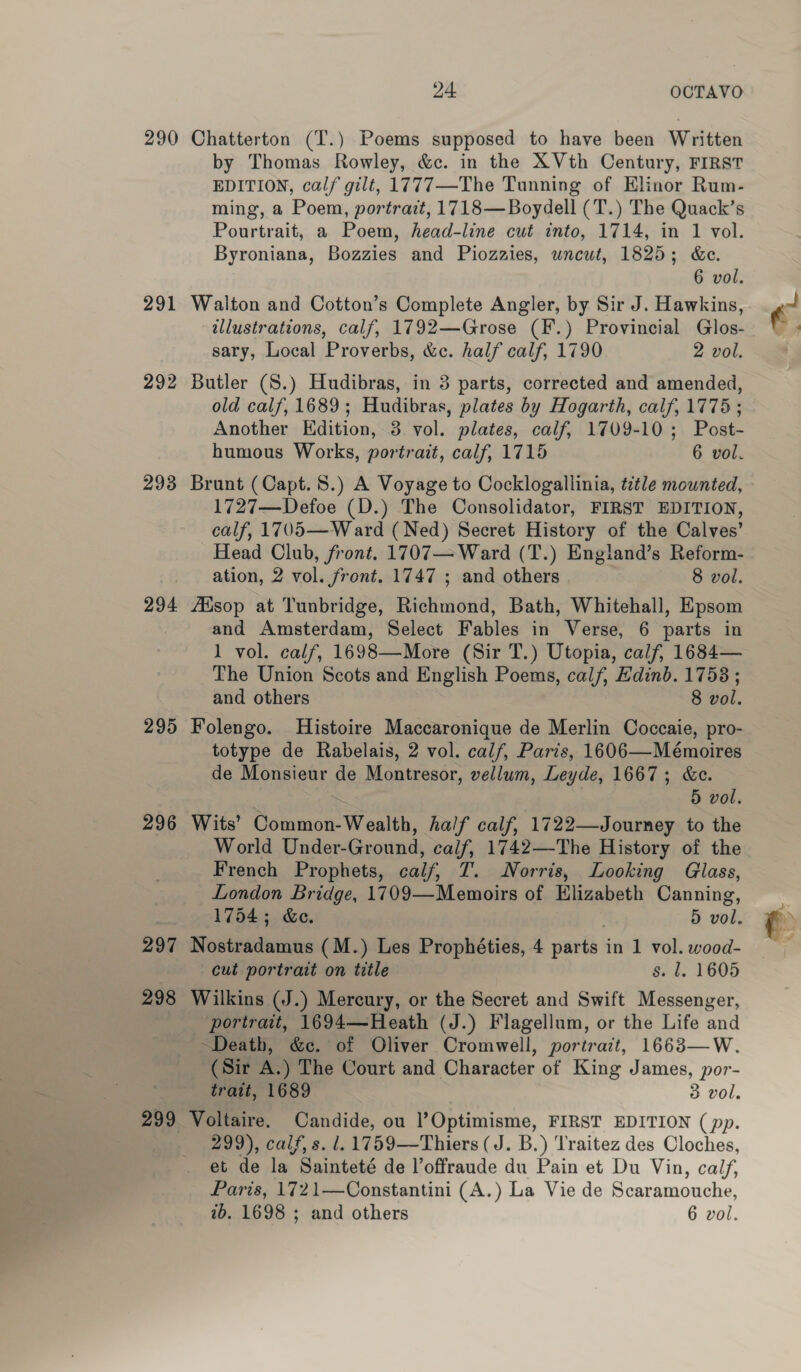 290 Chatterton (T.) Poems supposed to have been Written by Thomas Rowley, &amp;c. in the XVth Century, FIRST EDITION, calf gilt, 1777—The Tunning of Elinor Rum- ming, a Poem, portrait, 1718— Boydell (T.) The Quack’s Pourtrait, a Poem, head-line cut into, 1714, in 1 vol. Byroniana, Bozzies and Piozaies, wncut, 1825; &amp;e. 6 vol. 291 Walton and Cotton’s Complete Angler, by Sir J. Hawkins, illustrations, calf, 1792—Grose (F.) Provincial Glos- sary, Local Proverbs, &amp;c. half calf, 1790 2 vol. 292 Butler (S.) Hudibras, in 3 parts, corrected and amended, old calf, 1689; Hudibras, plates by Hogarth, calf, 1775; Another Edition, 3 vol. plates, calf, 1709-10; Post- humous Works, portrait, calf, 1715 6 vol. 293 Brunt (Capt. 8.) A Voyage to Cocklogallinia, title mounted, 1727—Defoe (D.) The Consolidator, FIRST EDITION, calf, 1705—Ward (Ned) Secret History of the Calves’ Head Club, front. 1707— Ward (T.) England’s Reform- ation, 2 vol. front. 1747 ; and others 8 vol. 294 AXsop at Tunbridge, Richmond, Bath, Whitehall, Epsom and Amsterdam, Select Fables in Verse, 6 parts in 1 vol. calf, 1698—More (Sir T.) Utopia, calf, 1684— The Union Scots and English Poems, calf, Edinb. 1758 ; and others 8 vol. 295 Folengo. Histoire Maccaronique de Merlin Coccaie, pro- totype de Rabelais, 2 vol. calf, Paris, 1606—Mémoires de Monsieur de Montresor, vellum, Leyde, 1667; &amp;e. 5 vol. 296 Wits’ Common-Wealth, half calf, 1722—Journey to the World Under-Ground, calf, 1742—-The History of the French Prophets, calf, T. Norris, Looking Glass, London Bridge, 1709—Memoirs of Elizabeth Canning, 1754; &amp;e. . 5 vol. 297 Nostradamus (M.) Les Prophéties, 4 parts in 1 vol. wood- cut portrait on title s. l. 1605 298 Wilkins (J.) Mercury, or the Secret and Swift Messenger, portrait, 1694—Heath (J.) Flagellum, or the Life and Death, &amp;c. of Oliver Cromwell, portrait, 1663—W. (Sir A.) The Court and Character of King James, por- trait, 1689 8 vol. 299 Voltaire. Candide, ou )’Optimisme, FIRST EDITION (pp. 299), calf, s. 1. 1759—Thiers (J. B.) Traitez des Cloches, et de la Sainteté de l’offraude du Pain et Du Vin, calf, Paris, 1721—Constantini (A.) La Vie de Scaramouche, ib. 1698 ; and others 6 vol.