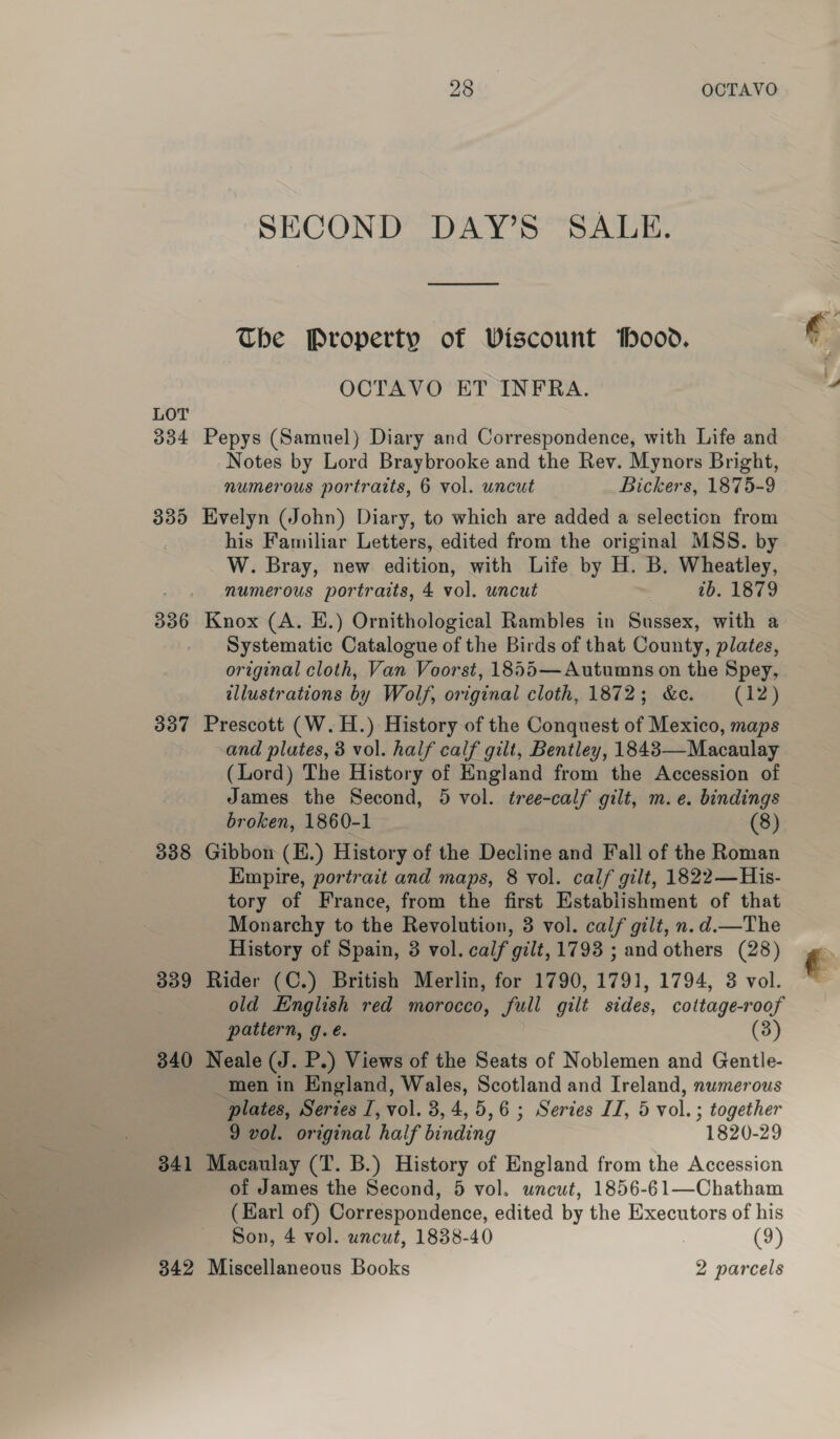 LOT 334 335 336 337 338 339 340 341 OCTAVO bo OO SECOND DAY’S SALE. The Property of Viscount ood, OCTAVO ET INFRA. Pepys (Samuel) Diary and Correspondence, with Life and Notes by Lord Braybrooke and the Rev. Mynors Bright, numerous portraits, 6 vol. uncut Bickers, 1875-9 Evelyn (John) Diary, to which are added a selection from his Familiar Letters, edited from the original MSS. by W. Bray, new edition, with Life by H. B. Wheatley, numerous portraits, 4 vol. uncut tb. 1879 Knox (A. HE.) Ornithological Rambles in Sussex, with a Systematic Catalogue of the Birds of that County, plates, original cloth, Van Voorst, 1855—Autumns on the Spey, illustrations by Wolf, original cloth, 1872; &amp;c. (12) Prescott (W.H.) History of the Conquest of Mexico, maps and plutes, 3 vol. half calf gilt, Bentley, 1843—Macaulay (Lord) The History of England from the Accession of James the Second, 5 vol. tree-calf gilt, m.e. bindings broken, 1860-1 (8) Gibbon (E.) History of the Decline and Fall of the Roman Empire, portrait and maps, 8 vol. calf gilt, 1822—His- tory of France, from the first Establishment of that Monarchy to the Revolution, 3 vol. calf gilt, n.d.—The History of Spain, 3 vol. calf gilt, 1793 ; and others (28) Rider (C.) British Merlin, for 1790, 1791, 1794, 3 vol. old English red morocco, full gilt sides, cottage-roof pattern, g.é. (3) Neale (J. P.) Views of the Seats of Noblemen and Gentle- _men in England, Wales, Scotland and Ireland, numerous plates, Series I, vol. 3,4,5,6; Series IJ, 5 vol.; together 9 vol. original half binding 1820-29 Macaulay (T. B.) History of England from the Accession of James the Second, 5 vol. wnewt, 1856-61—Chatham (Harl of) Correspondence, edited by the Executors of his Son, 4 vol. uncut, 1838-40 (9)