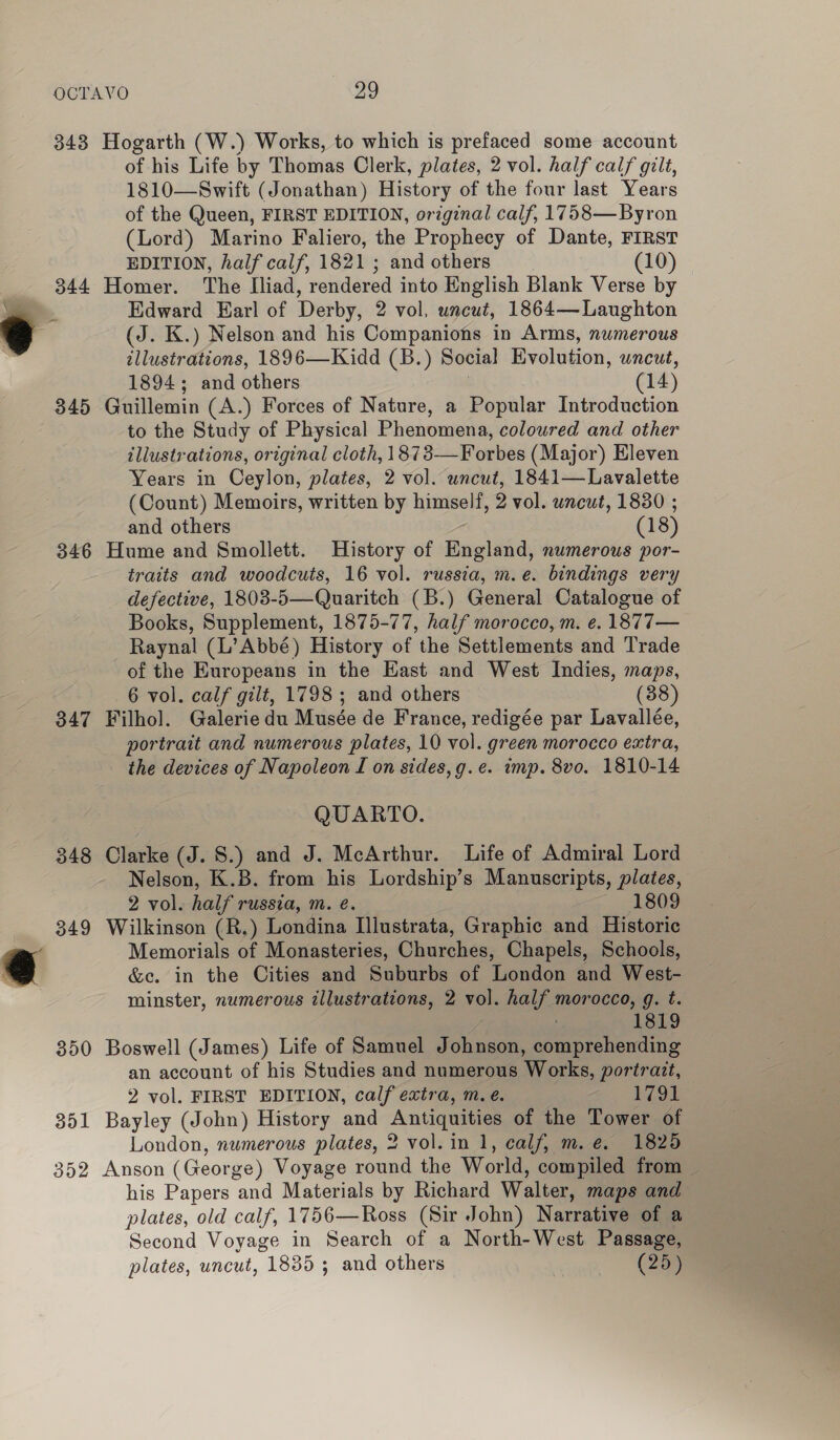 343 Hogarth (W.) Works, to which is prefaced some account of his Life by Thomas Clerk, plates, 2 vol. half calf gilt, 1810—Swift (Jonathan) History of the four last Years of the Queen, FIRST EDITION, original calf, 1758—Byron (Lord) Marino Faliero, the Prophecy of Dante, FIRST EDITION, half calf, 1821 ; and others (10) 344 Homer. The Iliad, rendered into English Blank Verse by Sa Edward Earl of Derby, 2 vol. uncut, 1864—Laughton 4 (J. K.) Nelson and his Companions in Arms, numerous illustrations, 1896—Kidd (B.) Social Evolution, uncut, 1894; and others | (14) 345 Guillemin (A.) Forces of Nature, a Popular Introduction to the Study of Physical Phenomena, coloured and other illustrations, original cloth, 1873-—Forbes (Major) Eleven Years in Ceylon, plates, 2 vol. wncut, 1841—Lavalette (Count) Memoirs, written by himself, 2 vol. uncut, 1880 ; and others | (18) 346 Hume and Smollett. History of England, numerous por- traits and woodcuts, 16 vol. russia, m.e. bindings very defective, 1803-5—Quaritch (B.) General Catalogue of Books, Supplement, 1875-77, half morocco, m. e. 1877— Raynal (L’Abbé) History of the Settlements and Trade of the Europeans in the East and West Indies, maps, 6 vol. calf gilt, 1798 ; and others (38) 347 Filhol. Galerie du Musée de France, redigée par Lavallée, portrait and numerous plates, 10 vol. green morocco extra, the devices of Napoleon I on sides, g.e. imp. 8vo. 1810-14 QUARTO. 348 Clarke (J. 8.) and J. McArthur. Life of Admiral Lord Nelson, K.B. from his Lordship’s Manuscripts, plates, 2 vol. half russia, m. eé. 1809 349 Wilkinson (R.) Londina Ilustrata, Graphic and Historic Memorials of Monasteries, Churches, Chapels, Schools, @ &amp;e. in the Cities and Suburbs of London and West- minster, numerous illustrations, 2 vol. half morocco, g. t. 1819 350 Boswell (James) Life of Samuel Johnson, comprehending an account of his Studies and numerous Works, portrazt, 2 vol. FIRST EDITION, calf extra, m. eé. 1791 351 Bayley (John) History and Antiquities of the Tower of London, numerous plates, 2 vol. in 1, calf, m. e. 1825 352 Anson (George) Voyage round the World, compiled from — his Papers and Materials by Richard Walter, maps and plates, old calf, 1756—Ross (Sir John) Narrative of a Second Voyage in Search of a North-West Passage, plates, uncut, 1835 ; and others aa