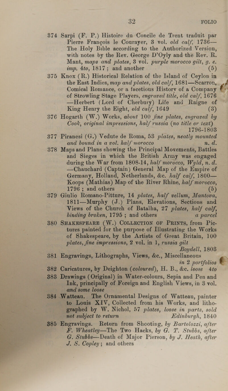 374 379 376 377 378 379 380 381 382 383 384 385 a2 FOLIO Sarpi (F. P.) Histoire du Concile de Trent traduit par Pierre Francois le Courayer, 3 vol. old calf, 1736— The Holy Bible according to the Authorized Version, with notes by the Rev. George D’Oyly and the Rev. R. Mant, maps and plates, 3 vol. purple morocco gilt, g. é. imp. 4to, 1817; and another 5 Knox (R.) Historica] Relation of the Island of Ceylon in the East Indies, map and plates, old calf, 1681—Scarron, Comical Romance, or a facetious Historv of a Company of Strowling Stage Players, engraved title, old calf, 1676 —Herbert (Lord of Cherbury) Life and Raigne of King Henry the Hight, old cal/, 1649 (3) Hogarth (W.) Works, about 100 jine plates, engraved by Cook, original impressions, half russia (no title or text) 1796-18038 Piranesi (G.) Vedute de Roma, 53 pilaies, neatly mounted and bound in a vol. half morocco n. d. Maps and Plans showing the Principal Movements, Battles and Sieges in which the British Army was engaged during the War from 1808-14, half morocco, Wyld, n. d. —Chauchard (Captain) General Map of the Empire of Germany, Holland, Netherlands, &amp;c. half calf, 1800— Koops (Mathias) Map of the River Rhine, half morocco, 1796 ; and others (5) Giulio Romano-Pitture, 14 plates, half vellum, Mantova, 1811—Murphy (J.) Plans, Elevations, Sections and Views of the Church of Batalha, 27 plates, half calf, binding broken, 1795 ; and others a parcel SHAKESPEARE (W.) COLLECTION OF PRINTS, from. Pic- tures painted for the purpose of Illustrating the Works of Shakespeare, by the Artists of Great Britain, 100 plates, fine impressions, 2 vol. in 1, russia giit Boydell, 1808 Engravings, Lithographs, Views, &amp;c., Miscellaneous 7n 2 portfolios Caricatures, by Deighton (coloured), H. B., &amp;c. loose 4to Drawings (Original) in Water-colours, Sepia and Pen and Ink, principally of Foreign and English Views, in 3 vol. and some loose to Louis XIV, Collected from his Works, and litho- graphed by W. Nichol, 57 plates, loose in parts, sold not subject to return Edinburgh, 1840 Engravings. Return from Shooting, by Bartolozzi, after Ff’. Wheatley—The Two Hacks, by G. T. Stubbs, after G. Stubbs—Death of Major Pierson, by J. Heath, after J. S. Copley; and others