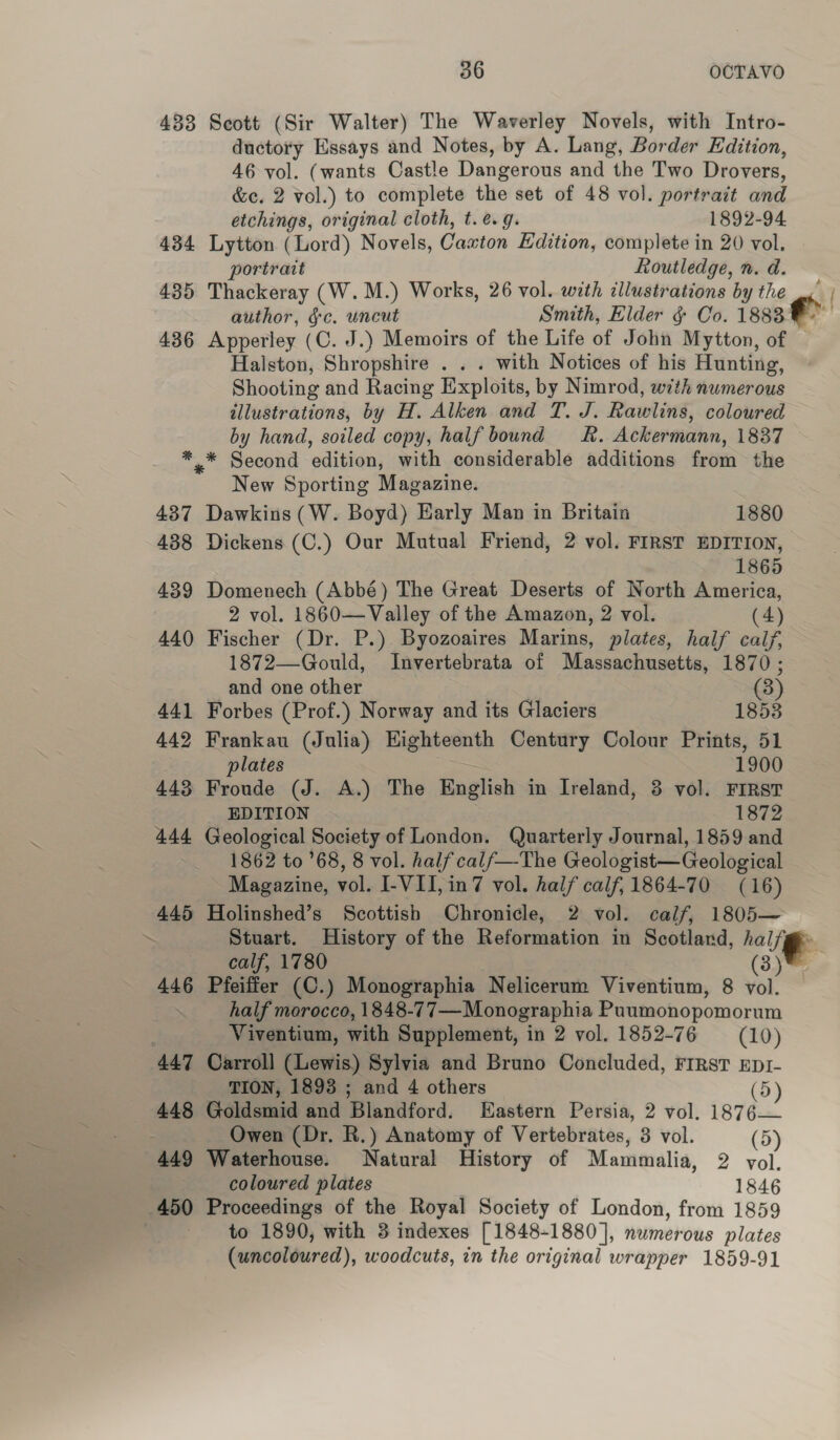 433 Scott (Sir Walter) The Waverley Novels, with Intro- ductory Essays and Notes, by A. Lang, Border Edition, 46 vol. (wants Castle Dangerous and the Two Drovers, &amp;e. 2 vol.) to complete the set of 48 vol. portrait and etchings, original cloth, t. e.g. 1892-94 434 Lytton (Lord) Novels, Caton Edition, complete in 20 vol. portrait Routledge, n. d. 435 Thackeray (W.M.) Works, 26 vol. with illustrations by the author, &amp;c. uncut Smith, Elder &amp; Co. 1883° 436 Apperley (C. J.) Memoirs of the Life of John Mytton, of — Halston, Shropshire . . « with Notices of his Hunting, Shooting and Racing Exploits, by Nimrod, with numerous illustrations, by H. Alken and T. J. Rawlins, coloured by hand, soiled copy, half bound kk. Ackermann, 1837 *,* Second ‘odie with considerable additions fein the New Sporting Magazine. 437 Dawkins (W. Boyd) Early Man in Britain 1880 438 Dickens (C.) Our Mutual Friend, 2 vol. FIRST EDITION, 1865 439 Domenech (Abbé) The Great Deserts of North America, 2 vol. 1860—Valley of the Amazon, 2 vol. (4) 440 Fischer (Dr. P.) Byozoaires Marins, plates, half calf, 1872—Gould, Invertebrata of Massachusetts, 1870 ; and one other (3) 441 Forbes (Prof.) Norway and its Glaciers 1853 442 Frankau (Julia) Eighteenth Century Colour Prints, 51 plates 1900 443 Froude (J. A.) The English in Ireland, 3 vol. FIRST EDITION 1872 444 Geological Society of London. Quarterly Journal, 1859 and 1862 to 68, 8 vol. half cal/—The Geologist—Geological Magazine, vol. I-VII, in7 vol. half calf, 1864-70 (16) 445 Holinshed’s Scottish Chronicle, 2 vol. calf, 1805— ~ Stuart. History of the Reformation in Scotland, » halle calf, 1780 (3) 446 Pfeiffer (C.) Monographia Neliceram Viventium, 8 vol. half morocco, 1848-77—Monographia Puumonopomorum ; Viventium, with Supplement, in 2 vol. 1852-76 = (10) 447 Carroll (Lewis) Sylvia and Bruno Concluded, First EptI-  TION, 1893 ; and 4 others (5) 448 Goldsmid and Blandford. LHastern Persia, 2 vol. 1876— Owen (Dr. R.) Anatomy of Vertebrates, 3 vol. (5) 449 Waterhouse. Natural History of Mammalia, 2 vol. coloured plates 1846 450 Proceedings of the Royal Society of London, from 1859 to 1890, with 3 indexes [1848-1880], numerous plates (uncoloured), woodcuts, in the original wrapper 1859-91