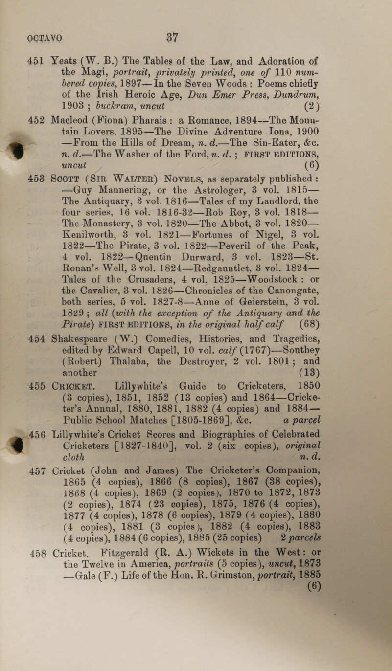 OCTAVO 87 451 Yeats (W. B.) The Tables of the Law, and Adoration of the Magi, portrait, privately printed, one of 110 num- bered copies, 1897— In the Seven Wocds: Poems chiefly of the Irish Heroic Age, Dun Emer Press, Dundrum, 19038 ; buckram, uneut (2) 452 Macleod (Fiona) Pharais: a Romance, 1894-——-The Moun- tain Lovers, 1895—The Divine Adventure Iona, 1900 “=e —From the Hills of Dream, n. d.—The Sin-Eater, &amp;c. “i n.d.—The Washer of the Ford, n.d. ; FIRST EDITIONS, uncut (6) 453 Scott (SIR WALTER) NOVELS, as separately published : —Guy Mannering, or the Astrologer, 3 vol. 1815— The Antiquary, 3 vol. 1816—Tales of my Landlord, the four series, 16 vol. 1816-32—Rob Roy, 3 vol. 1818— The Monastery, 3 vol. 1820—The Abbot, 3 vol. 1820— Kenilworth, 3 vol. 1821—Fortunes of Nigel, 3 vol. 1822—The Pirate, 3 vol. 1822—-Peveril of the Peak, 4 vol. 1822—Quentin Durward, 3 vol. 1823—St. Ronan’s Well, 3 vol. 1824—Redgauntlet, 3 vol. 1824— Tales of the Crusaders, 4 vol. 1825—Woodstock : or the Cavalier, 3 vol. 1826—Chronicles of the Canongate, both series, 5 vol. 1827-8—Anne of Geierstein, 3 vol. 1829; all (with the exception of the Antiquary and the Pirate) FIRST EDITIONS, in the original half calf (68) 454 Shakespeare (W.) Comedies, Histories, and Tragedies, edited by Edward Capell, 10 vol. calf (1767)—Southey (Robert) Thalaba, the Destroyer, 2 vol. 1801; and another (13) 455 CRICKET. Lillywhite’s Guide to Cricketers, 1850 (3 copies), 1851, 1852 (13 copies) and 1864—Cricke- ter’s Annual, 1880, 1881, 1882 (4 copies) and 1884— Public School Matches [1805-1869 ], &amp;e. a parcel 456 Lillywhite’s Cricket Scores and Biographies of Celebrated . | Cricketers [1827-1840], vol. 2 (six copies), original | cloth . | | pkese Ras 457 Cricket (John and James) The Oricketer’s Companion, 1865 (4 copies), 1866 (8 copies), 1867 (88 copies), 1868 (4 copies), 1869 (2 copies), 1870 to 1872, 1873 (2 copies), 1874 (23 copies), 1875, 1876 (4 copies), 1877 (4 copies), 1878 (6 copies), 1879 (4 copies), 1880 (4 copies), 1881 (8 copies), 1882 (4 copies), 1883 458 Cricket. Fitzgerald (R. A.) Wickets in the West: or the Twelve in America, portraits (5 copies), uncut, 1873 —Gale (F.) Life of the Hon. R. Grimston, portrait, e 