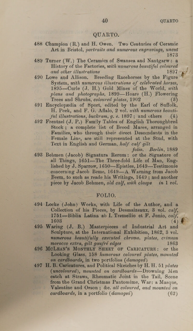 488 489 490 492 493 496 497 40 QUARTO QUARTO. Champion (R.) and H. Owen. Two Centuries of Ceramic Art in Bristol, portraits and numerous engravings, uncut 1873 Turner (W.) The Ceramics of Swansea and Nantgarw: a History of the Factories, with numerous beautiful coloured and other illustrations 1897 Lowe and Allison. Breeding Racehorses by the Figure System, with numerous illustrations of celebrated horses, 1895—Curle (J. H.) Gold Mines of the World, with plans and photographs, 1899—Hoare (H.) Flowering Trees and Shrubs, coloured plates, 1902 (3) Encyclopedia of Sport, edited by the Earl of Suffolk, H. Peek, and F. G. Aflalo, 2 vol. with numerous beaute- Jul illustrations, buckram, g. e. 1897; and others —_ (4) Frentzel (J. P.) Family Tables of English Thoroughbred Stock ; a complete list of Brood Mares, arranged in Families, who through their direct Descendants in the Female Line, are still represented at the Stud, with Text in English and German, half calf gilt folio. Berlin, 1889 Behmen (Jacob) Signatura Rerum: or the Signature of all Things, 1651—The Three-fold Life of Man, Eng- lished by J. Sparrow, 1650—Epistles, 1649—Testimonie concerning Jacob Beme, 1649—-A Warning from Jacob Beem, to such as reade his Writings, 1649; and another piece by Jacob Behmen, old calf, with clasps in 1 vol. FOLIO. Locke (John) Works, with Life of the Author, and a Collection of his Pieces, by Desmaizeaux, 3 vol. caif, 1751—Biblia Latina ab I. Tremellio et F. Junio, calf, 1603 (4) Waring (J. B.) Masterpieces of Industrial Art and numerous beautifully executed chromo. plates, crimson morocco extra, gilt gaufré edges 1863 McLEan’s MontTHuy SHEET OF CARICATURE: or the - Looking Glass, 158 humorous coloured plates, mounted ~on cardboards, in two portfolios (damaged) H. B. Caricatures, and Political Sketches by H. H. 51 plates (uncoloured), mounted on cardboards—Drowning Men eatch at Straws, Rheumatic Joint in the Tail, Scene from the Grand Christmas Pantomime, War: a Masque, Valentine and Orson; &amp;e. all coloured, and mounted on cardboards, in a portfolio (damaged) (62) ‘