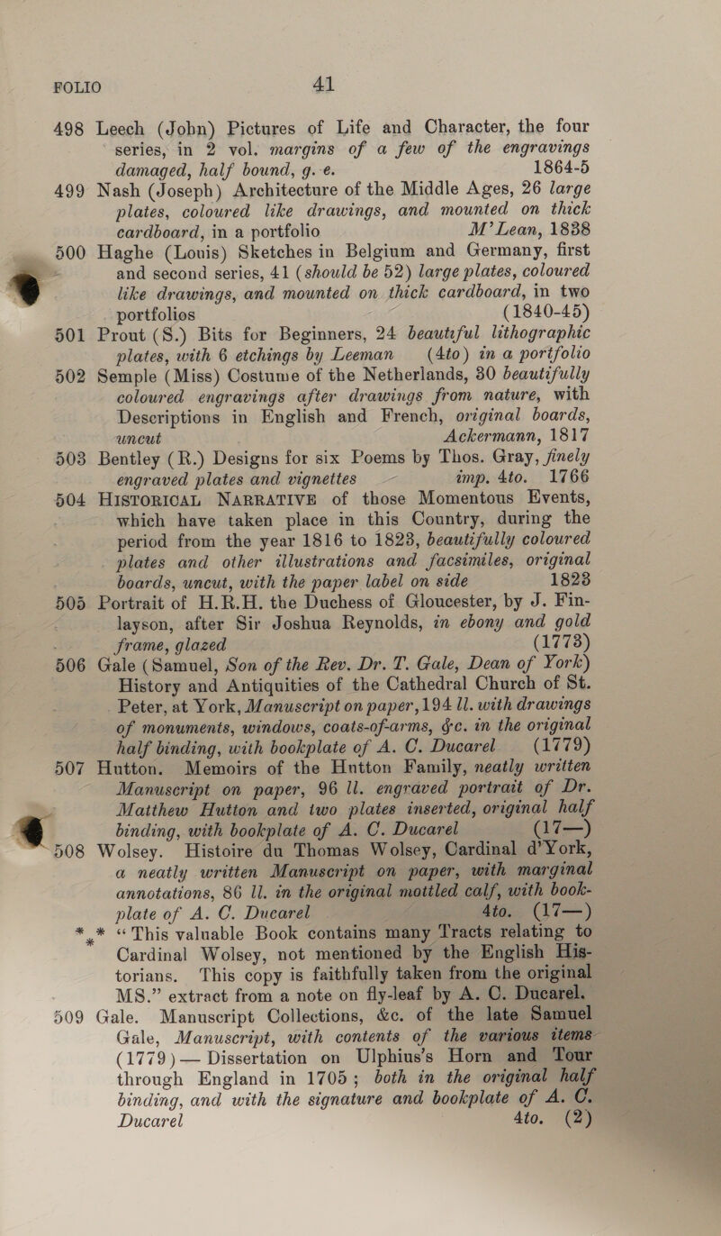 498 507 ~ OOS 909 Leech (Jobn) Pictures of Life and Character, the four series, in 2 vol. margins of a few of the engravings damaged, half bound, g.-e. 1864-5 Nash (Joseph) Architecture of the Middle Ages, 26 large plates, coloured like drawings, and mounted on thick cardboard, in a portfolio M’ Lean, 1838 Haghe (Louis) Sketches in Belgium and Germany, first and second series, 41 (should be 52) large plates, coloured like drawings, and mounted on thick cardboard, in two portfolios (1840-45) Prout (S.) Bits for Beginners, 24 beaut,ful lithographic vlates, with 6 etchings by Leeman (4to) in a portfolio Semple (Miss) Costume of the Netherlands, 30 beautifully coloured engravings after drawings from nature, with Descriptions in English and French, original boards, uncut Ackermann, 1817 Bentley (R.) Designs for six Poems by Thos. Gray, finely engraved plates and vignettes — imp. 4to. 1766 HISTORICAL NARRATIVE of those Momentous Events, which have taken place in this Country, during the period from the year 1816 to 18238, beautifully coloured _ plates and other illustrations and facsimiles, original boards, uncut, with the paper label on side 1823 Portrait of H.R.H. the Duchess of Gloucester, by J. Fin- layson, after Sir Joshua Reynolds, in ebony and gold frame, glazed (17738) Gale (Samuel, Son of the Rev. Dr. T. Gale, Dean of York) History and Antiquities of the Cathedral Church of St. Peter, at York, Manuscript on paper, 194 ll. with drawings of monuments, windows, coats-of-arms, gc. in the original half binding, with bookplate of A. C. Ducarel (1779) Hutton. Memoirs of the Hutton Family, neatly written Manuscript on paper, 96 ll. engraved portrait of Dr. Matthew Hutton and two plates inserted, original half binding, with bookplate of A. C. Ducarel (17—) Wolsey. Histoire du Thomas Wolsey, Cardinal d’York, a neatly written Manuscript on paper, with marginal annotations, 86 ll. in the original mottled calf, with book- plate of A. C. Ducarel 4to. (17—) * «This valuable Book contains many Tracts relating to Cardinal Wolsey, not mentioned by the English His- torians. This copy is faithfully taken from the original MS.” extract from a note on fly-leaf by A. C. Ducarel. Gale. Manuscript Collections, &amp;c. of the late Samuel Gale, Manuscript, with contents of the various ttems (1779 ) — Dissertation on Ulphius’s Horn and Tour through England in 1705; both in the original half binding, and with the signature and bookplate of A. C.