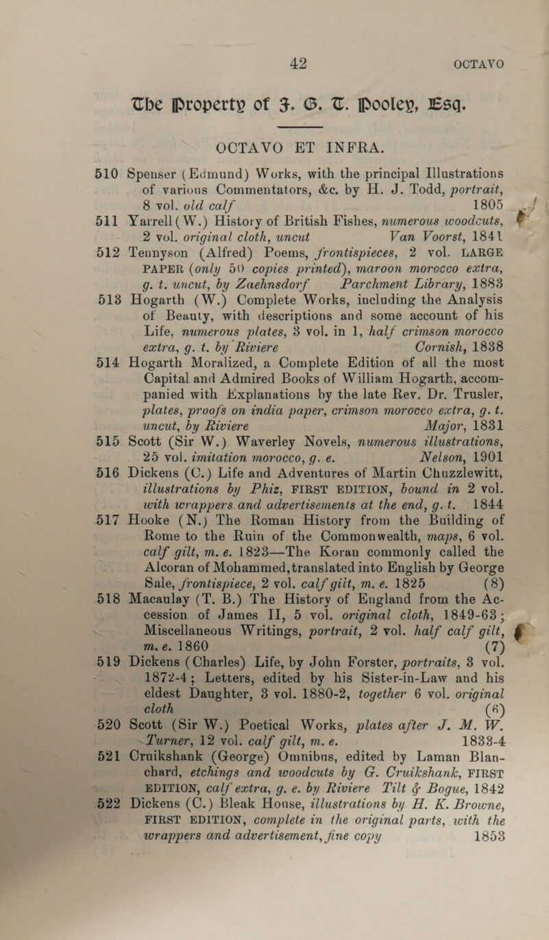 510 511 512 51 ©9 514 42 OCTAVO The Property of 3. G. T. Pooley, Esq.  OCTAVO ET INFRA. Spenser (Edmund) Works, with the principal Illustrations of various Commentators, &amp;c. by H. J. Todd, portrait, 8 vol. old calf 1805 Yarrell( W.) History of British Fishes, nwmerous woodcuts, 2 vol. original cloth, uncut Van Voorst, 1841 Tennyson (Alfred) Poems, jfrontispieces, 2 vol. LARGE PAPER (only 5 copies printed), maroon morecco extra, g. t. uncut, by Zaehnsdorf Parchment Library, 1883 Hogarth (W.) Complete Works, including the Analysis of Beauty, with descriptions and some account of his Life, numerous plates, 3 vol. in 1, half crimson morocco extra, g. t. by Riviere Cornish, 1838 Hogarth Moralized, a Complete Edition of all the most Capital and Admired Books of William Hogarth, accom- panied with Hxplanations by the late Rev. Dr, Trusler, plates, proofs on india paper, crimson morocco extra, g. t. uncut, by Riviere Major, 1831 Scott (Sir W.) Waverley Novels, numerous illustrations, 25 vol. imitation morocco, g. eé. Nelson, 1901 Dickens (C.) Life and Adventures of Martin Chuzzlewitt, illustrations by Phiz, FIRST EDITION, bound in 2 vol. with wrappers. and advertisements at the end, g.t. 1844 Hooke (N.) The Roman History from the Building of Rome to the Ruin of the Commonwealth, maps, 6 vol. calf gilt, m. e. 1823—The Koran commonly called the Alcoran of Mohammed, translated into English by George Sale, frontispiece, 2 vol. calf giit, m. e. 1825 (8) cession of James II, 5 vol. original cloth, 1849-63; Miscellaneous Writings, portrait, 2 vol. half calf gilt, m. €. 1860 (7 1872-4; Letters, edited by his Sister-in-Law and his eldest Daughter, 3 vol. 1880-2, together 6 vol. original cloth lea (6) Scott (Sir W.) Poetical Works, plates after J. M. W. ~Turner, 12 vol. calf gilt, m. e. 1833-4 Cruikshank (George) Omnibus, edited by Laman Blan- chard, etchings and woodcuts by G. Cruikshank, FIRST EDITION, calf extra, g.e. by Riviere Tilt § Bogue, 1842 Dickens (C.) Bleak House, illustrations by H. K. Browne, FIRST EDITION, complete in the original parts, with the wrappers and advertisement, fine copy 18538