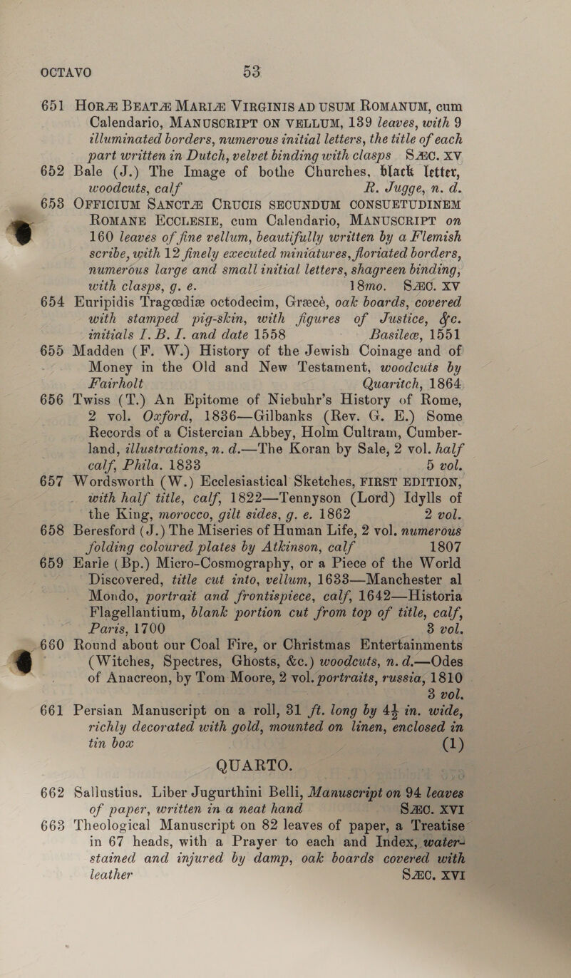 651 652 653 655 656 661 Hor#&amp; BEATA MARIA VIRGINIS AD USUM ROMANUM, cum Calendario, MANUSCRIPT ON VELLUM, 139 leaves, with 9 elluminated borders, numerous initial letters, the title of each part written in Dutch, velvet binding with clasps SMC. XV Bale (J.) The Image of bothe Churches, black letter, woodcuts, calf R. Jugge, n. d. OFFICIUM SANOTA CRUCIS SECUNDUM CONSUETUDINEM ROMANE ECOCLESIE, cum Calendario, MANUSCRIPT on 160 leaves of fine vellum, beautifully written by a Flemish scribe, with 12 finely executed miniatures, floriated borders, numerous large and small initial letters, shagreen binding, with clasps, g. é. 18mo. SAC. XV Euripidis Tragcediz octodecim, Greecé, oak boards, covered with stamped pig-skin, with figures of Justice, fc. initials [.B. I. and date 1558 Basilee, 1551 Madden (F. W.) History of the Jewish Coinage and of Money in the Old and New Testament, woodcuts by Fairholt Quaritch, 1864 Twiss (T.) An Epitome of Niebuhr’s History of Rome, 2 vol. Oxford, 1886—Gilbanks (Rev. G. EH.) Some Records of a Cistercian Abbey, Holm Cultram, Cumber- land, ¢llustrations, n.d.—The Koran by Sale, 2 vol. half calf, Phila. 18338 5 vol. Wordsworth (W.) Ecclesiastical Sketches, FIRST EDITION, with half title, calf, 1822—Tennyson (Lord) Idylls of the King, morocco, gilt sides, g. e. 1862 2 vol. Beresford (J.) The Miseries of Human Life, 2 vol. numerous folding coloured plates by Atkinson, calf 1807 Earle ( Bp.) Micro-Cosmography, or a Piece of the World Discovered, title cut into, vellum, 16833—Manchester al Mondo, portrait and frontispiece, calf, 1642—Historia Flagellantium, blank portion cut from top of title, calf, Paris, 1700 3 vol, Round about our Coal Fire, or Christmas Entertainments (Witches, Spectres, Ghosts. &amp;c.) woodcuts, n. d.—Odes of Anacreon, by — Moore, 2 vol. portraits, russia, 1810 | 3 vol, Persian Manuscript on a roll, 31 ft. long by 44 in. wide, richly decorated with gold, mounted on linen, enclosed wn tin box ; oS QUARTO. : Sallustius. Liber Jugurthini Belli, Manuscript on 94 leaves of paper, written in a neat hand S20. XVI Theological Manuscript on 82 leaves of paper, a Treatise” in 67 heads, with a Prayer to each and Index, water stained and injured by damp, oak boards covered with