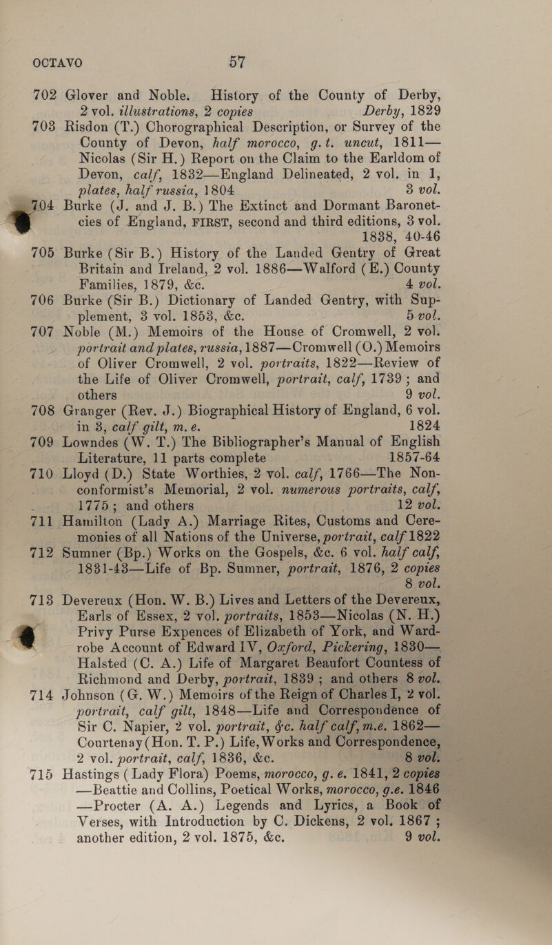 . a 705 706 707 715 2 vol. zllustrations, 2 copies Derby, 1829 Risdon (T.) Chorographical Description, or Survey of the County of Devon, half morocco, g.t. uncut, 1811— Nicolas (Sir H.) Report on the Claim to the Earldom of Devon, calf, 1832—England Delineated, 2 vol. in 1, plates, half russia, 1804 3 vol, Burke (J. and J. B.) The Extinct and Dormant Baronet- cies of England, FIRST, second and third editions, 3 vol. 1838, 40-46 Burke (Sir B.) RAE of the Landed Gentry of Great Britain and Ireland, 2 vol. 1886—Walford ( B.) County Families, 1879, &amp;c. 4 vol. Burke (Sir B.) Dictionary of Landed Gentry, with Sup- plement, 3 vol. 1853, Ge. 5 vol. Noble (M.) Memoirs of the House of Cromwell, 2 vol. portrait and plates, russia, 1887—Cromwell (O.) Memoirs of Oliver Cromwell, 2 vol. portraits, 1822—Review of the Life of Oliver Cromwell, portrait, calf, 1739; and others 9 vol. Granger (Rev. J.) Biographical History of England, 6 vol. in 8, calf gilt, m. e. 1824 Lowndes (W. T.) The Bibliographer’s Manual of English Literature, 11 parts complete 1857-64 Lloyd (D.) State Worthies, 2 vol. calf, 1766—The Non- conformist’s Memorial, 2 vol. numerous portraits, calf, 1775; and others 12 vol. monies of all Nations of the Universe, portrait, calf 1822 Sumner (Bp.) Works on the Gospels, &amp;c. 6 vol. half calf, 1831-48—Life of Bp. Sumner, portrait, 1876, 2 copies 8 vol. Devereux (Hon. W. B.) Lives and Letters of the Devereux, Earls of Essex, 2 vol. portraits, 1853—Nicolas (N. H.) Privy Purse Expences of Elizabeth of York, and Ward- robe Account of Edward 1V, Oxford, Pickering, 1830— Halsted (C. A.) Life of Margaret Beaufort Countess of Richmond and Derby, portrait, 1839 ; and others 8 vol. Johnson (G. W.) Memoirs of the Reign a Charles I, 2 vol. portrait, calf gilt, 1848—Life and Correspondence of Sino: Napier, 2 vol. portrait, fc. half calf, m.e. 1862— Courtenay (Hon. T. P.) Life, Works and Correspondence, 2 vol. portrait, calf, 1836, &amp;e. 8 vol: - Hastings ( Lady Flora) Poems, morocco, g. e. 1841, 2 copies — —Beattie and Collins, Poetical Works, morocco, g.e. 1846 —Procter (A. A.) Legends and Lyrics, a Book of Verses, with Introduction by C. Dickens, 2 vol. 1867 ;