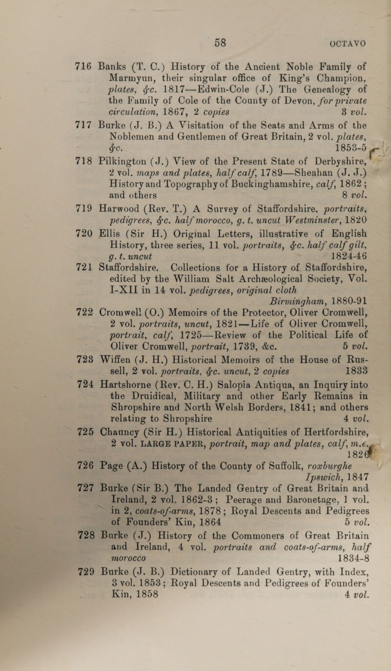 716 Banks (T. C.) History of the Ancient Noble Family of Marmyun, their singular office of King’s Champion, plates, gc. 1817—Edwin-Cole (J.) The Genealogy of the Family of Cole of the County of Devon, for private circulation, 1867, 2 copies 8 vol. 717 Burke (J. B.) A Visitation of the Seats and Arms of the Noblemen and Gentlemen of Great Britain, 2 vol. plates, Ge. 1853-5 ge 718 Pilkington (J.) View of the Present State of Derbyshire, — 2 vol. maps and plates, half calf, 1789—Sheahan (J. J.) History and Topography of Buckinghamshire, cal/, 1862 ; and others 8 vol. 719 Harwood (Rev. T.) A Survey of Staffordshire, portraits, pedigrees, gc. half morocco, g. t. uncut Westminster, 1820 720 Ellis (Sir H.) Original Letters, illustrative of English History, three series, 11 vol. portraits, &amp;c. half calf gilt, g.t. uncut 1824-46 721 Staffordshire. Collections for a History of Staffordshire, edited by the William Salt Archeological Society, Vol. I-XII in 14 vol. pedigrees, original cloth : Birmingham, 1880-91 722 Cromwell (O.) Memoirs of the Protector, Oliver Cromwell, 2 vol. portraits, uncut, 1821—Life of Oliver Cromwell, portrait, calf, 1725—Review of the Political Life of Oliver Cromwell, portrait, 1739, &amp;c. 5 vol. 723 Wiffen (J. H.) Historical Memoirs of the House of Rus- sell, 2 vol. portraits, gc. uncut, 2 copies 1833 724 Hartshorne (Rev. C. H.) Salopia Antiqua, an Inquiry into the Druidical, Military and other Early Remains in Shropshire and North Welsh Borders, 1841; and others relating to Shropshire 4 vol. 725 Chauncy (Sir H.) Historical Antiquities of Hertfordshire, 2 vol. LARGE PAPER, portrait, map and plates, calf, sae 18266 726 Page (A.) History of the County of Suffolk, roxburghe | Ipswich, 1847 727 Burke (Sir B.) The Landed Gentry of Great Britain and Ireland, 2 vol. 1862-3; Peerage and Baronetage, | vol. ~~ in 2, coats-of-arms, 1878; Royal Descents and Pedigrees of Founders’ Kin, 1864 5 vol. 728 Burke (J.) History of the Commoners of Great Britain and Ireland, 4 vol. portraits and coats-of-arms, half morocco 1834-8 729 Burke (J. B.) Dictionary of Landed Gentry, with Index, 3 vol. 1853; Royal Descents and Pedigrees of Founders’ Kin, 1858 4 vol.