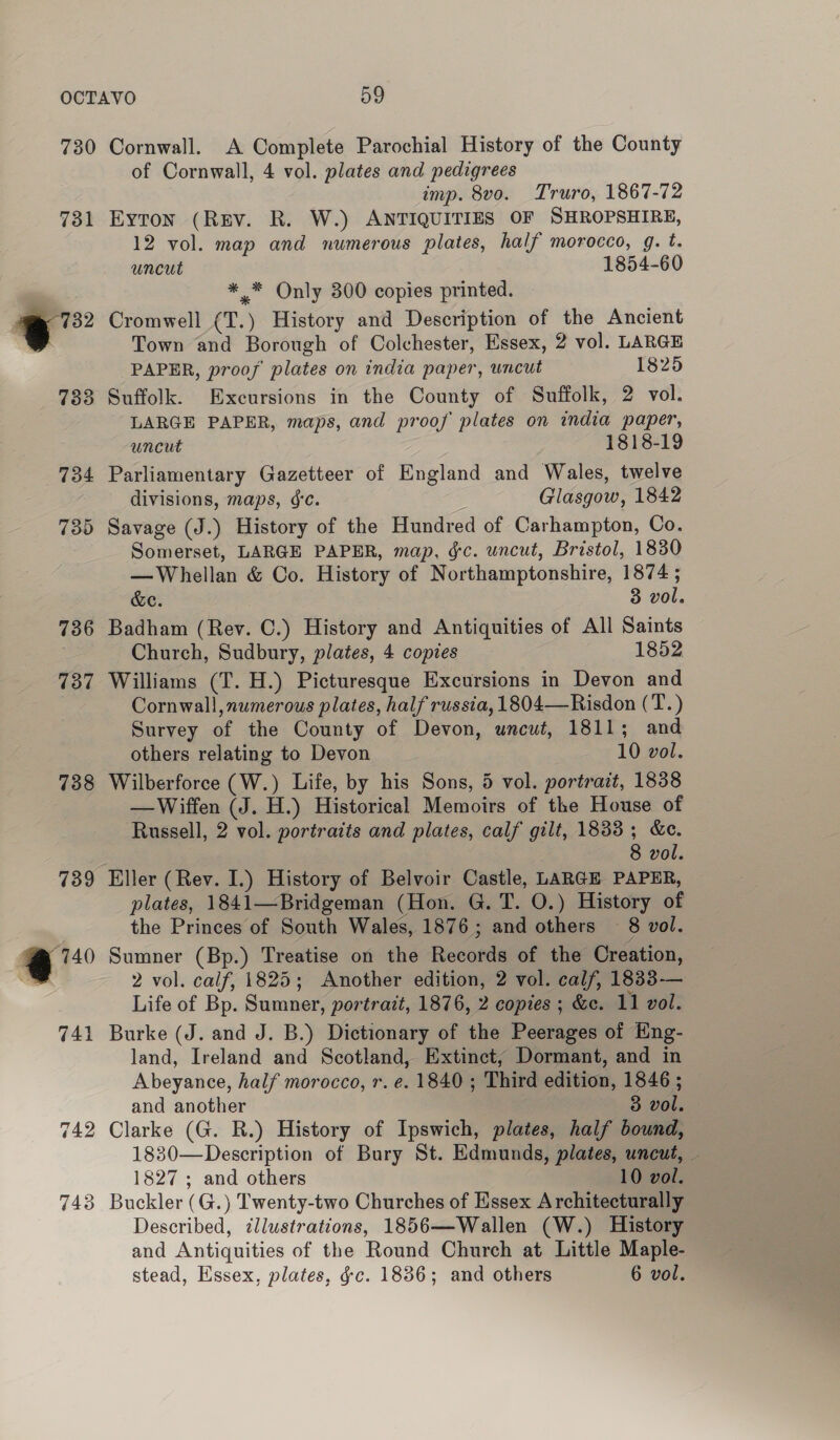 731 =” 733 736 137 738 59 A Complete Parochial History of the County of Cornwall, 4 vol. plates and pedigrees imp. 8vo. Truro, 1867-72 Eyton (Rev. R. W.) ANTIQUITIES OF SHROPSHIRE, 12 vol. map and numerous plates, half morocco, g. t. uncut 1854-60 ** Only 300 copies printed. Cromwell (T.) History and Description of the Ancient Town and Borough of Colchester, Essex, 2 vol. LARGE PAPER, proof plates on india paper, uncut 1825 Suffolk. Excursions in the County of Suffolk, 2 vol. LARGE PAPER, maps, and proof plates on india paper, uncut 1818-19 Parliamentary Gazetteer of England and Wales, twelve divisions, maps, 6c. Glasgow, 1842 Savage (J.) History of the Hundred of Carhampton, Co. Somerset, LARGE PAPER, map, gc. uncut, Bristol, 1830 —Whellan &amp; Co. History of Northamptonshire, 1874 ; &amp;e. 3 vol. Badham (Rev. C.) History and Antiquities of All Saints Church, Sudbury, plates, 4 copies 1852 Williams (T. H.) Picturesque Excursions in Devon and Cornwall, numerous plates, half russia, 1804—Risdon (T.) Survey of the County of Devon, uncut, 1811; and others relating to Devon 10 vol. Wilberforce (W.) Life, by his Sons, 5 vol. portrait, 1838 —Wiffen (J. H.) Historical Memoirs of the House of Russell, 2 vol. portraits and plates, calf gilt, 1833 ; &amp;c. 8 vol. Eller (Rev. I.) History of Belvoir Castle, LARGE PAPER, plates, 1841—Bridgeman (Hon. G. T. O.) History of the Princes of South Wales, 1876; and others 8 vol. Sumner (Bp.) Treatise on the Records of the Creation, 2 vol. calf, 1825; Another edition, 2 vol. calf, 1833— Life of Bp. Sumner, portrait, 1876, 2 copies ; &amp;e. 11 vol. Burke (J. and J. B.) Dictionary of the Peerages of Eng- land, Ireland and Scotland, Extinct, Dormant, and in Abeyance, half morocco, r. e. 1840; Third edition, 1846 ; and another 3 vol. Clarke (G. R.) History of Ipswich, plates, half bound, 1830—Description of Bury St. Edmunds, plates, uncut, — 1827 ; and others 10 vol. Buckler (G.) Twenty-two Churches of Essex Architecturally Described, ¢llustrations, 1856—Wallen (W.) History and Antiquities of the Round Church at Little Maple-