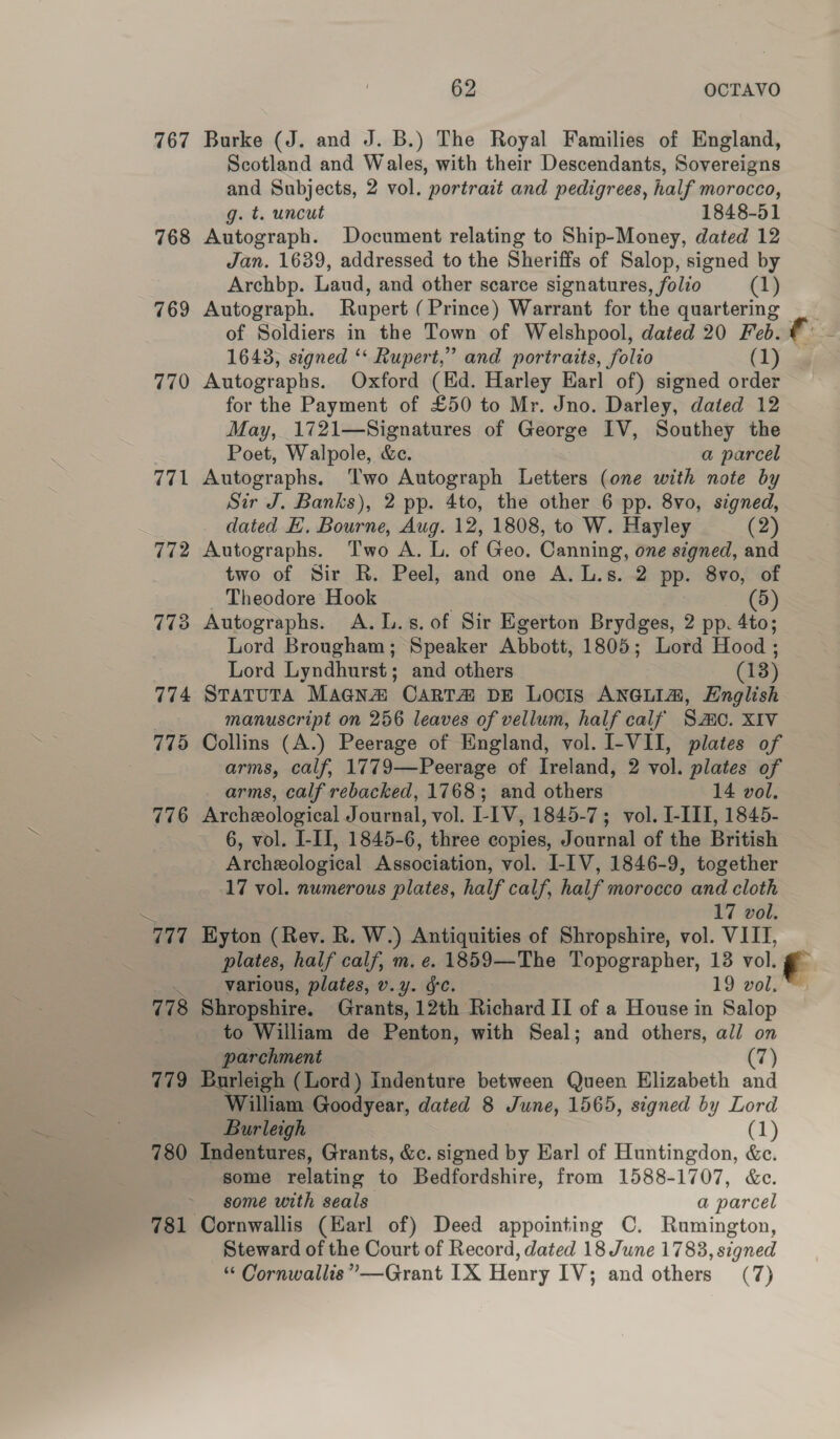 767 Burke (J. and J. B.) The Royal Families of England, Scotland and Wales, with their Descendants, Sovereigns and Subjects, 2 vol. portrait and pedigrees, half morocco, g. t. uncut 1848-51 768 Autograph. Document relating to Ship-Money, dated 12 Jan. 1639, addressed to the Sheriffs of Salop, signed by Archbp. Laud, and other scarce signatures, folio (1) 1643, signed ‘* Rupert,” and portraits, folio (1) 770 Autographs. Oxford (Kd. Harley Earl of) signed order for the Payment of £50 to Mr. Jno. Darley, dated 12 May, 1721—Signatures of George IV, Southey the Poet, Walpole, &amp;e. a parcel 771 Autographs. Two Autograph Letters (one with note by Sir J. Banks), 2 pp. 4to, the other 6 pp. 8vo0, signed, dated E. Bourne, Aug. 12, 1808, to W. Hayley (2) 772 Autographs. Two A. L. of Geo. Canning, one signed, and two of Sir R. Peel, and one A. L.s. 2 PP. 8vo, of Theodore Hook (5) 773 Autographs. A.L.s. of Sir Egerton Brydges, 2 pp. 4to; Lord Brougham; Speaker Abbott, 1805; Lord Hood ; Lord Lyndhurst ; and others 3 (18) 774 STATUTA Magna CART DE Locis ANGLIA, English manuscript on 256 leaves of vellum, half calf Sc. XIV 775 Collins (A.) Peerage of England, vol. I-VII, plates of arms, calf, 1779—Peerage of Ireland, 2 vol. plates of arms, calf rebacked, 1768; and others 14 vol. 776 Archeological Journal, vol. I-IV, 1845-7; vol. I-III, 1845- 6, vol. I-II, 1845-6, three copies, Journal of the British Archeological Association, vol. I-IV, 1846-9, together 17 vol. numerous plates, half calf, half morocco and cloth 17 vol. 777 Hyton (Rev. R. W.) Antiquities of Shropshire, vol. VIII, plates, half calf, m. e. 1859—The Topographer, 13 vol. on various, plates, v.y. gc. 19 vol. 778 Shropshire. Sipain, ‘12th Richard II of a House in Salop to William de Penton, with Seal; and others, all on parchment (7) 779 Burleigh (Lord) Indenture between Queen Elizabeth and William Goodyear, dated 8 June, 1565, signed by Lord Burleigh (1) 780 Indentures, Grants, &amp;c. signed by Earl of Huntingdon, &amp;c. some relating to Bedfordshire, from 1588-1707, &amp;c. some with seals a parcel 781 Cornwallis (Earl of) Deed appointing C. Rumington, Steward of the Court of Record, dated 18 June 1783, signed €