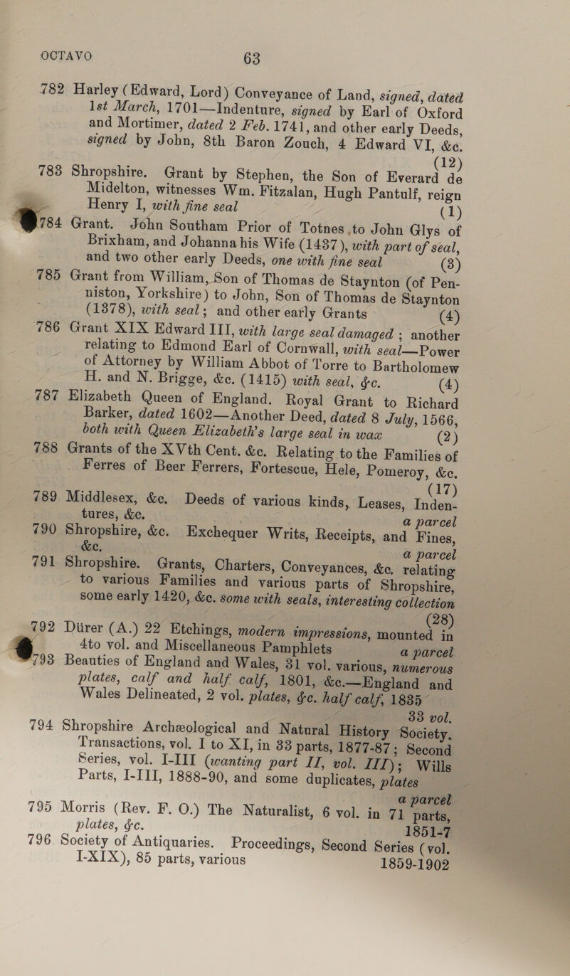 783 Ors 785 786 787 788 789 790 791 792 @.,, 794 795 796 Harley (Edward, Lord) Conveyance of Land, signed, dated 1st March, 1701—Indenture, signed by Earl of Oxford and Mortimer, dated 2 Feb. 1741, and other early Deeds, signed by John, 8th Baron Zouch, 4 Edward VI, &amp;e. (12 Shropshire. Grant by Stephen, the Son of Everard : Midelton, witnesses Wm. Fitzalan, Hugh Pantulf, reign Henry I, with fine seal «L) Grant. John Southam Prior of Totnes .to John Glys of Brixham, and Johanna his Wife (1437), with part of seal, and two other early Deeds, one with fine seal (3) Grant from William, Son of Thomas de Staynton (of Pen- niston, Yorkshire) to John, Son of Thomas de Staynton (1378), with seal; and other early Grants (4) Grant XIX Edward III, with large seal damaged ; another relating to Edmond Earl of Cornwall, with seal—Power of Attorney by William Abbot of Torre to Bartholomew H. and N. Brigge, &amp;e. (1415) with seal, §c. (4) Elizabeth Queen of England. Royal Grant to Richard Barker, dated 1602— Another Deed, dated 8 July, 1566, both with Queen Elizabeth's large seal in wax (2) Grants of the X Vth Cent. &amp;e. Relating to the Families of Ferres of Beer Ferrers, Fortescue, Hele, Pomeroy, &amp;e. (17) Middlesex, &amp;c. Deeds of various kinds, Leases, Inden- tures, &amp;c. ee | a parcel Shropshire, &amp;. Exchequer Writs, Receipts, and Fines, c cc. a parcel Shropshire. Grants, Charters, Conveyances, &amp;e, relating to various Families and various parts of Shropshire, some early 1420, &amp;e. some with seals, interesting collection Z | (8) Diirer (A.) 22 Etchings, modern impressions, mounted in 4to vol. and Miscellaneous Pamphlets a parcel Beauties of England and Wales, 31 vol. various, numerous plates, calf and half calf, 1801, &amp;¢e.—England and Wales Delineated, 2 vol. plates, gc. half calf, 1835~ Zs 33 vol. Shropshire Archeological and Natural History Society, Transactions, vol. I to XI, in 33 parts, 1877-87; Second Series, vol. I-III (wanting part IJ, vol. LTl); Wills Parts, I-III, 1888-90, and some duplicates, plates a parcel Morris (Rev. F. O.) The Naturalist, 6 vol. in 7] parts, plates, ec. 1851-7 Society of Antiquaries. Proceedings, Second Series (vol. I-XIX), 85 parts, various 1859-1902