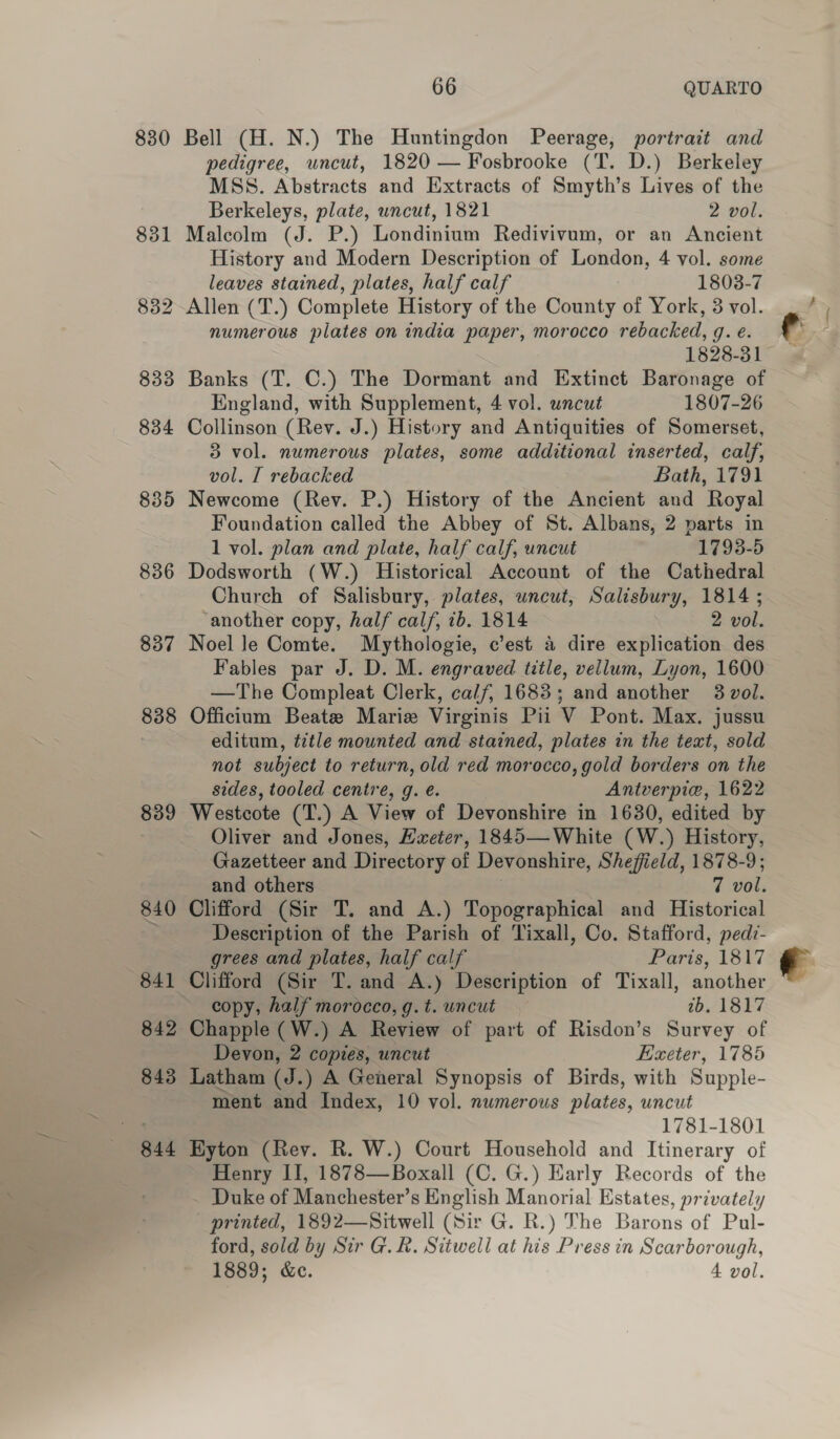 830 836 837 838 839 840 841 842 843 844 66 QUARTO Bell (H. N.) The Huntingdon Peerage, portrait and pedigree, uncut, 1820 — Fosbrooke (T. D.) Berkeley MSS. Abstracts and Extracts of Smyth’s Lives of the Berkeleys, plate, uncut, 1821 2 vol. Malcolm (J. P.) Londinium Redivivum, or an Ancient History and Modern Description of London, 4 vol. some leaves stained, plates, half calf 1803-7 numerous plates on india paper, morocco rebacked, 9. €: 1828-31 Banks (T. C.) The Dormant and Extinct Baronage of England, with Supplement, 4 vol. uncut 1807-26 Collinson (Rev. J.) History and Antiquities of Somerset, 3 vol. numerous plates, some additional inserted, calf, vol. I rebacked Bath, 1791 Newcome (Rev. P.) History of the Ancient and Royal Foundation called the Abbey of St. Albans, 2 parts in 1 vol. plan and plate, half calf, uncut 1793-5 Dodsworth (W.) Historical Account of the Cathedral Church of Salisbury, plates, uncut, Salisbury, 1814 ; ‘another copy, half calf, ib. 1814 2 vol. Noel le Comte. Mythologie, c’est &amp; dire explication des Fables par J. D. M. engraved title, vellum, Lyon, 1600 —The Compleat Clerk, calf, 1683; and another 3 vol. Officium Beate Marie Virginis Pii V Pont. Max. jussu editum, title mounted and stained, plates in the text, sold not subject to return, old red morocco, gold borders on the sides, tooled centre, g. e. Antverpie, 1622 Westcote (T.) A View of Devonshire in 1630, edited by Oliver and Jones, Hxeter, 1845— White (W.) History, Gazetteer and Directory of Devonshire, Sheffield, 1878-9; and others 7 vol. Clifford (Sir T. and A.) Topographical and Historical Description of the Parish of Tixall, Co. Stafford, pedi- grees and plates, half calf Paris, 1817 Clifford (Sir T. and A.) Description of Tixall, another copy, half morocco, g. t. wncut ib. 1817 Chapple (W.) A Review of part of Risdon’s Survey of Devon, 2 copies, uncut Exeter, 1785 Latham (J.) A General Synopsis of Birds, with Supple- 1781-1801 Byton (Rey. R. W.) Court Household and Itinerary of Henry II, 1878—Boxall (C. G.) Early Records of the Duke of Manchester’s English Manorial Estates, privately printed, 1892—Sitwell (Sir G. R.) The Barons of Pul- ford, sold by Sir G.&amp;. Sitwell at his Press in Scarborough, 1889; &amp;e. 4 vol. 