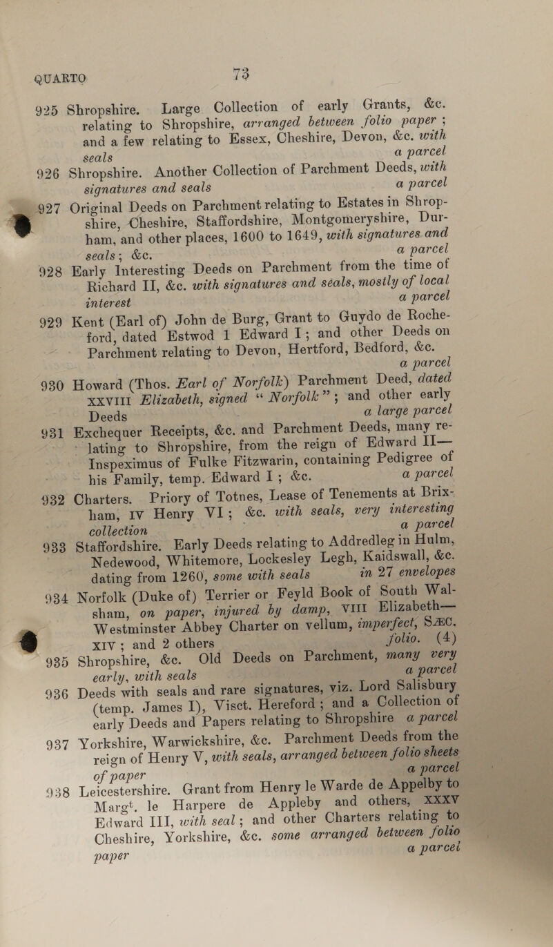 925 Shropshire. Large Collection of early Grants, &amp;e. relating to Shropshire, arranged between folio paper ; and a few relating to Essex, Cheshire, Devon, &amp;e. with seals a parcel 926 Shropshire. Another Collection of Parchment Deeds, with signatures and seals a parcel = 227 Original Deeds on Parchment relating to Estates in Shrop- : | shire, Cheshire, Staffordshire, Montgomeryshire, Dur- J ham, and other places, 1600 to 1649, with signatures and seals; &amp;c. a parcel 928 Early Interesting Deeds on Parchment from the time of Richard II, &amp;c. with signatures and seals, mostly of local interest a parcel 929 Kent (Earl of) John de Burg, Grant to Guydo de Roche- ford, dated Estwod 1 Edward I; and other Deeds on Parchment relating to Devon, Hertford, Bedford, &amp;c. . a parcel 930 Howard (Thos. Earl of Norfolk) Parchment Deed, dated XXVIII Elizabeth, signed “ Norfolk”; and other early Deeds a large parcel 931 Exchequer Receipts, &amp;c. and Parchment Deeds, many re- - lating to Shropshire, from the reign of Edward II— Inspeximus of Fulke Fitzwarin, containing Pedigree of his Family, temp. Edward I; &amp;e. a parcel 932 Charters. Priory of Totnes, Lease of Tenements at Brix- ham; Iv Henry VI; &amp;c. with seals, very interesting collection ee a parcel 933 Staffordshire. Early Deeds relating to Addredleg in Hulm, Nedewood, Whitemore, Lockesley Legh, Kaidswall, &amp;e. dating from 1260, some with seals in 27 envelopes 934 Norfolk (Duke of) Terrier or Feyld Book of South Wal- sham, on paper, injured by damp, VUI Elizabeth— “2 Westminster Abbey Charter on vellum, imperfect, SZ8C. @ XIV; and 2 others yolso. C4) 935 Shropshire, &amp;c. Old Deeds on Parchment, many very early, with seals / a parcel 936 Deeds with seals and rare signatures, viz. Lord Salisbury (temp. James I), Visct. Hereford ; and a Collection of early Deeds and Papers relating to Shropshire a parcel 937 Yorkshire, Warwickshire, &amp;c. Parchment Deeds from the reign of Henry V, with seals, arranged between folio sheets of paper a parcel 938 Leicestershire. Grant from Henry le Warde de Appelby to Margt. le Harpere de Appleby and others, XXXV Edward III, with seal; and other Charters relating to Cheshire, Yorkshire, &amp;c. some arranged between folio paper a parced