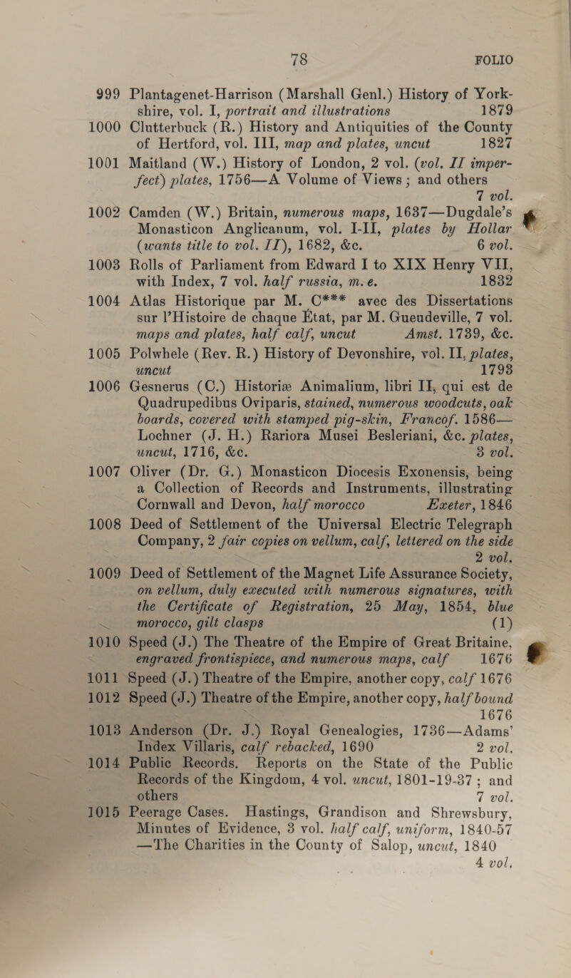 Plantagenet-Harrison (Marshall Genl.) History of York- shire, vol. I, portrait and illustrations 1879 Clutterbuck (R.) History and Antiquities of the County of Hertford, vol. III, map and plates, uncut 1827 Maitland (W.) History of London, 2 vol. (vol. IZ imper- fect) plates, 1756—A Volume of Views ; and others 7 vol. Camden (W.) Britain, numerous maps, 1637—Dugdale’s Monasticon Anglicanum, vol. I-II, plates by Hollar (wants title to vol. II), 1682, &amp;c. 6 vol. Rolls of Parliament from Edward I to XIX Henry Mee with Index, 7 vol. half russia, m.e. 832 Atlas Historique par M. C*** avec des enti sur l’Histoire de chaque Etat, par M. Guendeville, 7 vol. maps and plates, half calf, uncut Amst. 1739, &amp;c. Polwhele (Rev. R.) History of Devonshire, vol. II, plates, uncut 1793 Gesnerus (C.) Historia Animalium, libri IT, qui est de Quadrupedibus Oviparis, stained, numerous woodcuts, oak boards, covered with stamped pig-skin, Francof. 1586— Lochner (J. H.) Rariora Musei Besleriani, &amp;c. plates, uncut, 1716, &amp;e. 3 vol. Oliver (Dr. G.) Monasticon Diocesis Exonensis, being a Collection of Records and Instruments, illustrating Cornwall and Devon, half morocco Exeter, 1846 Deed of Settlement of the Universal Electric Telegraph Company, 2 fair copies on vellum, calf, lettered on the side 2 vol. Deed of Settlement of the Magnet Life Assurance Society, on vellum, duly executed with numerous signatures, with the Certificate of Registration, 25 May, 1854, blue morocco, gilt clasps (1) Speed (J.) The Theatre of the Empire of Great. Britaine, engraved frontispiece, and numerous maps, calf 1676 Speed (J.) Theatre of the Empire, another copy, half bound 1676 Anderson (Dr. J.) Royal Genealogies, 1736—Adams’ Index Villaris, calf rebacked, 1690 2 vol. Public Records, Reports on the State of the Public Records of the Kingdom, 4 vol. wncut, 1801-19-37 ; and others 7 vol. Peerage Cases. Hastings, Grandison and Shrewsbury, Minutes of Evidence, 3 vol. half calf, uniform, 1840-57 —The Charities in the County of Salop, uncut, 1840 4 vol, e