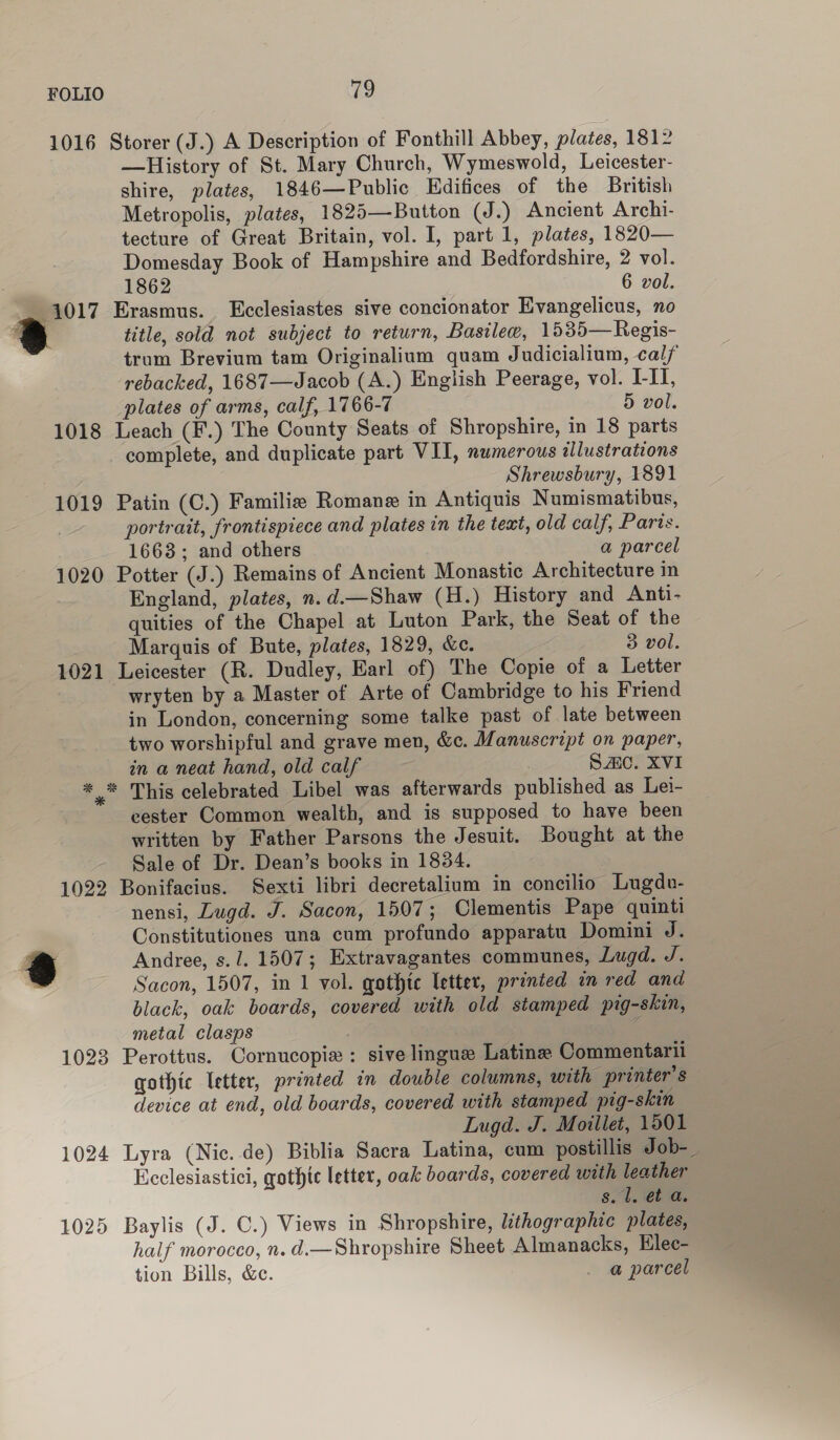 1016 Storer (J.) A Description of Fonthill Abbey, plates, 181 —History of St. Mary Church, Wymeswold, Leicester- shire, plates, 1846—Public Kdifices of the British Metropolis, plates, 1825—Button (J.) Ancient Archi- tecture of Great Britain, vol. I, part 1, plates, 1820— Domesday Book of Hampshire and Bedfordshire, 2 vol. 1862 6 vol. 1017 Erasmus. Ecclesiastes sive concionator Evangelicus, no s title, sold not subject to return, Basilee, 1535—Regis- trum Brevium tam Originalium quam Judicialium, cal/ rebacked, 1687—Jacob (A.) English Peerage, vol. I-II, plates of arms, calf, 1766-7 5 vol. 1018 Leach (F.) The County Seats of Shropshire, in 18 parts complete, and duplicate part VII, numerous illustrations : Shrewsbury, 1891 1019 Patin (C.) Familie Romane in Antiquis Numismatibus, portrait, frontispiece and plates in the text, old calf, Parts. 1663; and others a parcel 1020 Potter (J.) Remains of Ancient Monastic Architecture in England, plates, n.d.—Shaw (H.) History and Anti- quities of the Chapel at Luton Park, the Seat of the Marquis of Bute, plates, 1829, &amp;e. 3 vol. 1021 Leicester (R. Dudley, Earl of) The Copie of a Letter wryten by a Master of Arte of Cambridge to his Friend in London, concerning some talke past of late between two worshipful and grave men, &amp;c. Manuscript on paper, in a neat hand, old calf : SAC. XVI x This celebrated Libel was afterwards published as Lei- eester Common wealth, and is supposed to have been written by Father Parsons the Jesuit. Bought at the Sale of Dr. Dean’s books in 1834. 1022 Bonifacius. Sexti libri decretalium in concilio Lugdv- nensi, Lugd. J. Sacon, 1507; Clementis Pape quinti Constitutiones una cum profundo apparatu Domini J. 8 Andree, s. 1. 1507; Extravagantes communes, Lugd. J. . Sacon, 1507, in 1 vol. qothtc letter, printed in red and black, oak boards, covered with old stamped pig-skin, metal clasps é 1023 Perottus. Cornucopia: sive lingue Latins Commentarii qothic letter, printed in double columns, with printer’s device at end, old boards, covered with stamped pig-skin Lugd. J. Moitlet, 1501 1024 Lyra (Nic. de) Biblia Sacra Latina, cum postillis Job-_ Ecclesiastici, gothic letter, oak boards, covered with leather s. U. et a. 1025 Baylis (J. C.) Views in Shropshire, lithographic plates, half morocco, n. d.—Shropshire Sheet Almanacks, Elec- tion Bills, &amp;c. _ a parcel 3% %