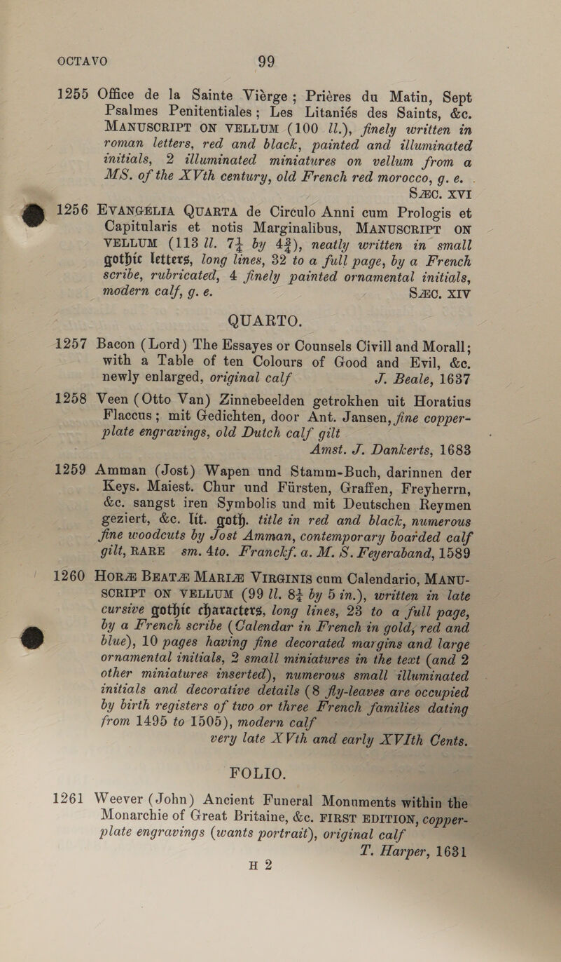 1255 a 1256 1257 1258 Office de la Sainte Viérge; Priéres du Matin, Sept Psalmes Penitentiales; Les Litaniés des Saints, &amp;c. MANUSCRIPT ON VELLUM (100 Jl.), finely written in roman letters, red and black, painted and illuminated mitials, 2 illuminated miniatures on vellum from a MS. of the XVth century, old French red morocco, g. e. . SAC. XVI EVANGELIA QUARTA de Circulo Anni cum Prologis et Capitularis et notis Marginalibus, MANUSCRIPT ON VELLUM (1138 lJ. 74 by 43), neatly written in small gothic letters, long lines, 32 toa full page, by a French scribe, rubricated, 4 finely painted ornamental initials, modern calf, g. é. S20, XIV QUARTO. Bacon (Lord) The Essayes or Counsels Civill and Morall; with a Table of ten Colours of Good and Evil, &amp;c, newly enlarged, original calf J, Beale, 1637 Veen (Otto Van) Zinnebeelden getrokhen uit Horatius Flaccus ; mit Gedichten, door Ant. Jansen, fine copper- plate engravings, old Dutch calf gilt Amst. J. Dankerts, 1683 1260 1261 Keys. Maiest. Chur und Firsten, Graffen, Freyherrn, &amp;c. sangst iren Symbolis und mit Deutschen Reymen geziert, &amp;e. lit. goth. title in red and black, numerous fine woodcuts by Jost Amman, contemporary boarded calf gilt, RARE sm. 4to. Franckf.a. M. 8. Feyeraband, 1589 Hor#@ BEATA MARia@ VIRGINIS cum Calendario, MANU- SCRIPT ON VELLUM (99 ll. 83 by 5in.), written in late cursive gothte characters, long lines, 23 to a full page, by a French scribe (Calendar in French in gold, red and blue), 10 pages having fine decorated margins and large ornamental initials, 2 small miniatures in the text (and 2 other miniatures inserted), numerous small illuminated initials and decorative details (8 fly-leaves are occupied by birth registers of two or three French families dating from 1495 to 1505), modern calf eve tes very late XVth and early XVIth Cents. FOLIO. Weever (John) Ancient Funeral Monuments within the Monarchie of Great Britaine, &amp;c. FIRST EDITION, copper- plate engravings (wants portrait), original calf T. Harper, 1681 H 2