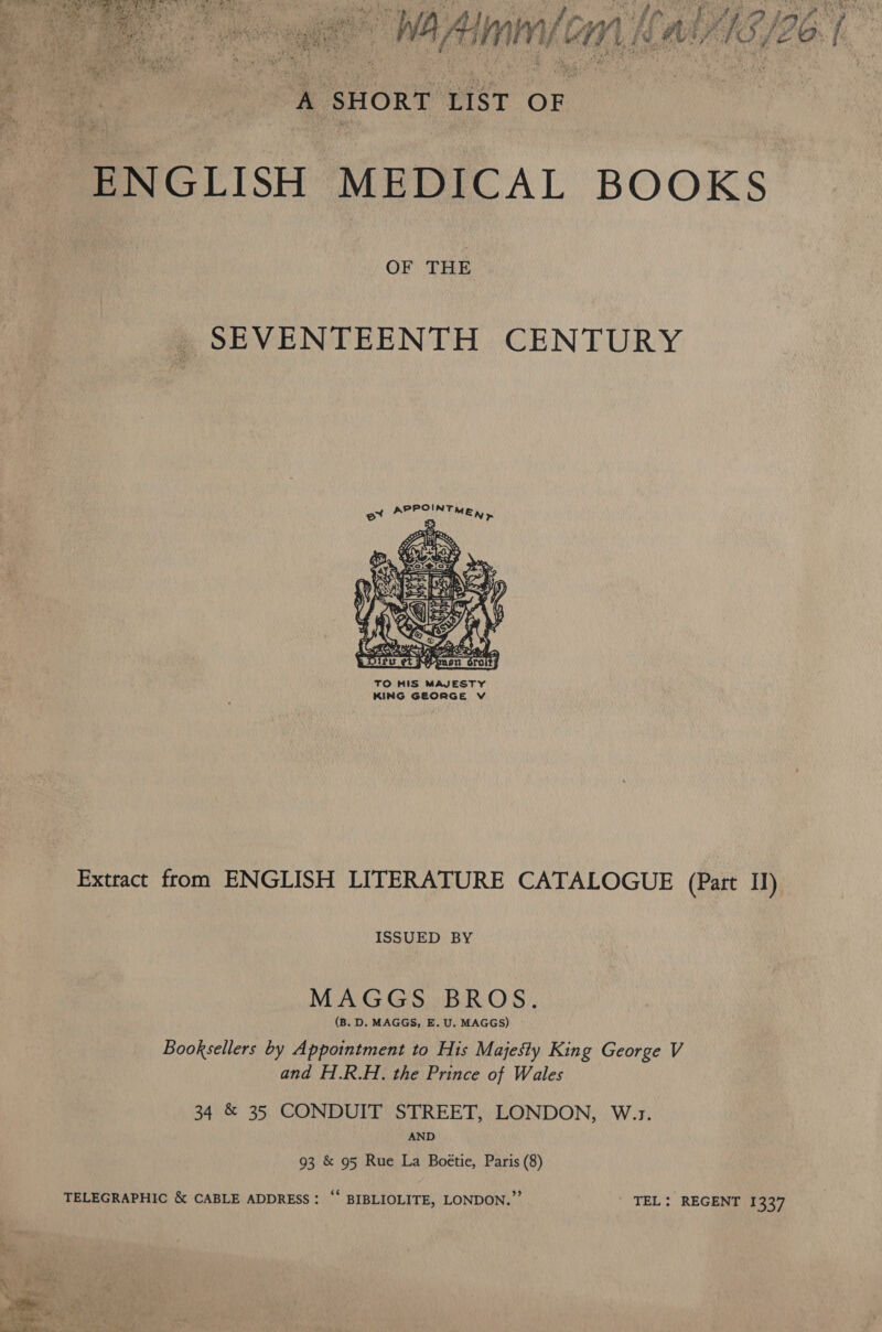  ‘+ SHORT LIST OF OF THE SEVENTEENTH CENTURY ox ARETIN Tey      Es BSS. aeabel. ae =n TO HIS MAJESTY KING GEORGE V     Extract from ENGLISH LITERATURE CATALOGUE (Part Il) ISSUED BY MAGGS BROS. (B. D. MAGGS, E. U. MAGGS) Booksellers by Appointment to His Majesty King George V and H.R.H., the Prince of Wales 34 &amp; 35 CONDUIT STREET, LONDON, W.1. AND 93 &amp; 95 Rue La Boétie, Paris (8) TELEGRAPHIC &amp; CABLE ADDRESS: ‘‘ BIBLIOLITE, LONDON.” | TEL: REGENT 1337