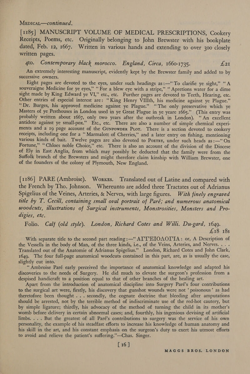 [1185] MANUSCRIPT VOLUME OF MEDICAL PRESCRIPTIONS, Cookery Receipts, Poems, etc. Originally belonging to John Brewster with his bookplate dated, Feb. 12, 1667. Written in various hands and extending to over 300 closely written pages. 4to. Contemporary black morocco. England, Circa, 1660-1735. £21 An extremely interesting manuscript, evidently kept by the Brewster family and added to by successive owners. Eight pages are devoted to the eyes, under such headings as:—‘‘To clarifie ye sight,” “A souveraigne Medicine for ye eyes,” “ For a blew eye with a stripe,” ““ Apretions water for a dime sight made by King Edward ye VI,” etc., etc. Further pages are devoted to Teeth, Hearing, etc. Other entries of especial interest are: “King Henry VIlIth, his medicine against ye Plague.” “Dr. Burges, his approved medicine against ye Plague.” “The only preservative which ye Masters of ye Pesthouses in London used in ye Great Plague in ye yeare 1665.” (This entry was probably written about 1667, only two years after the outbreak in London). “An excellent antidote against ye small-pox.” Etc., etc. There are also a number of simple chemical experi- ments and a 19 page account of the GunrowpEr Por. There is a section devoted to cookery receipts, including one for a ‘‘ Marmalott of Cherries,” and a later entry on fishing, mentioning various kinds of bait. Twelve pages are also devoted to Portry, under such heads as:—‘‘ On Fortune,” “Chloes noble Choice,” etc. There is also an account of the division of the Diocese of Ely in East Anglia, from which may possibly be deducted that the family were from the Suffolk branch of the Brewsters and might therefore claim kinship with William Brewster, one of the founders of the colony of Plymouth, New England. [1186] PARE (Ambroise). Worxes. Translated out of Latine and compared with the French by Tho. Johnson. Whereunto are added three Tractates out of Adrianus Spigelius of the Veines, Arteries, &amp; Nerves, with large figures. Wath finely engraved title by T. Cecill, containing small oval portrait of Paré; and numerous anatomical woodcuts, illustrations of Surgical instruments, Monstrosities, Monsters and Pro- digies, etc. Folio. Calf (old style). London, Richard Cotes and Willi. Du-gard, 1649. £18 18s With separate title to the second part reading: —“‘ ATTEIOAOTTA: or, A Description of the Vessells in the body of Man, of the three kinds, i.e., of the Veins, Arteries, and Nerves. . Translated out of the Anatomie of Adrianus Spigelius.” London, Richard Cotes and John Clark, 1649. The four full-page anatomical woodcuts contained in this part, are, as is usually the case, slightly cut into. ‘““Ambroise Paré early perceived the importance of anatomical knowledge and adapted his discoveries to the needs of Surgery. He did much to elevate the surgeon’s profession from a despised handicraft to a position equal to that of other branches of the healing art. Apart from the introduction of anatomical discipline into Surgery Paré’s four contributions to the surgical art were, firstly, his discovery that gunshot wounds were not ‘ poisonous’ as had theretofore been thought ... secondly, the cognate doctrine that bleeding after amputations should be arrested, not by the terrible method of indiscriminate use of the red-hot cautery, but by simple ligature; thirdly, his advocacy of the method of turning the child in its mother’s womb before delivery in certain abnormal cases; and, fourthly, his ingenious devising of artificial limbs. . . . But the greatest of all Paré’s contributions to surgery was the service of his own personality, the example of his steadfast efforts to increase his knowledge of human anatomy and his skill in the art, and his constant emphasis on the surgeon’s duty to exert his utmost efforts to avoid and relieve the patient’s suffering.”—Chas. Singer. [ 16 ]