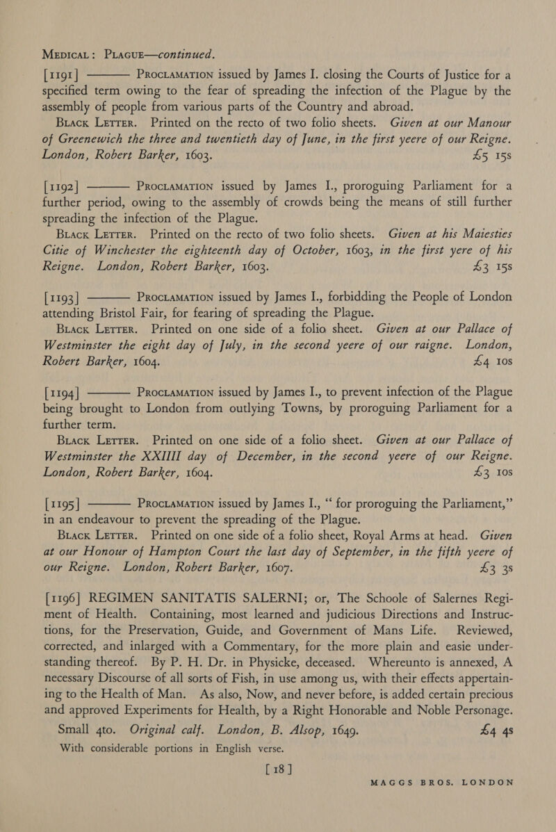 MepicaL: PLacuE—continued. [1191 | PROCLAMATION issued by James I. closing the Courts of Justice for a specified term owing to the fear of spreading the infection of the Plague by the assembly of people from various parts of the Country and abroad. Brack Letrer. Printed on the recto of two folio sheets. Given at our Manour of Greenewich the three and twentieth day of June, in the first yeere of our Reigne. London, Robert Barker, 1603. | £5 158   [1192 | ProcLaMATION issued by James I., proroguing Parliament for a further period, owing to the assembly of crowds being the means of still further spreading the infection of the Plague. Buack Lerrer. Printed on the recto of two folio sheets. Given at his Maiesties Citie of Winchester the eighteenth day of October, 1603, in the first yere of his Reigne. London, Robert Barker, 1603. £3 158  [1193 | PRocLaMATION issued by James I., forbidding the People of London attending Bristol Fair, for fearing of spreading the Plague. Buack Letrer. Printed on one side of a folio sheet. Gzven at our Pallace of Westminster the eight day of July, in the second yeere of our raigne. London, Robert Barker, 1604. £4 10s  [1194] PRocLAMATION issued by James I., to prevent infection of the Plague being brought to London from outlying Towns, by proroguing Parliament for a further term. Biacx Lerrer. Printed on one side of a folio sheet. Given at our Pallace of Westminster the XXIIII day of December, in the second yeere of our Reigne. London, Robert Barker, 1604. £3 10s  [1195 | PROCLAMATION issued by James I., “ for proroguing the Parliament,” in an endeavour to prevent the spreading of the Plague. Brack Lerrer. Printed on one side of a folio sheet, Royal Arms at head. Given at our Honour of Hampton Court the last day of September, in the fifth yeere of our Reigne. London, Robert Barker, 1607. £3 38 [1196] REGIMEN SANITATIS SALERNI; or, The Schoole of Salernes Regi- ment of Health. Containing, most learned and judicious Directions and Instruc- tions, for the Preservation, Guide, and Government of Mans Life. Reviewed, corrected, and inlarged with a Commentary, for the more plain and easie under- standing thereof. By P. H. Dr. in Physicke, deceased. Whereunto is annexed, A necessary Discourse of all sorts of Fish, in use among us, with their effects appertain- ing to the Health of Man. As also, Now, and never before, is added certain precious and approved Experiments for Health, by a Right Honorable and Noble Personage. Small 4to. Original calf. London, B. Alsop, 1649. £4 48 With considerable portions in English verse. [ 18 ]