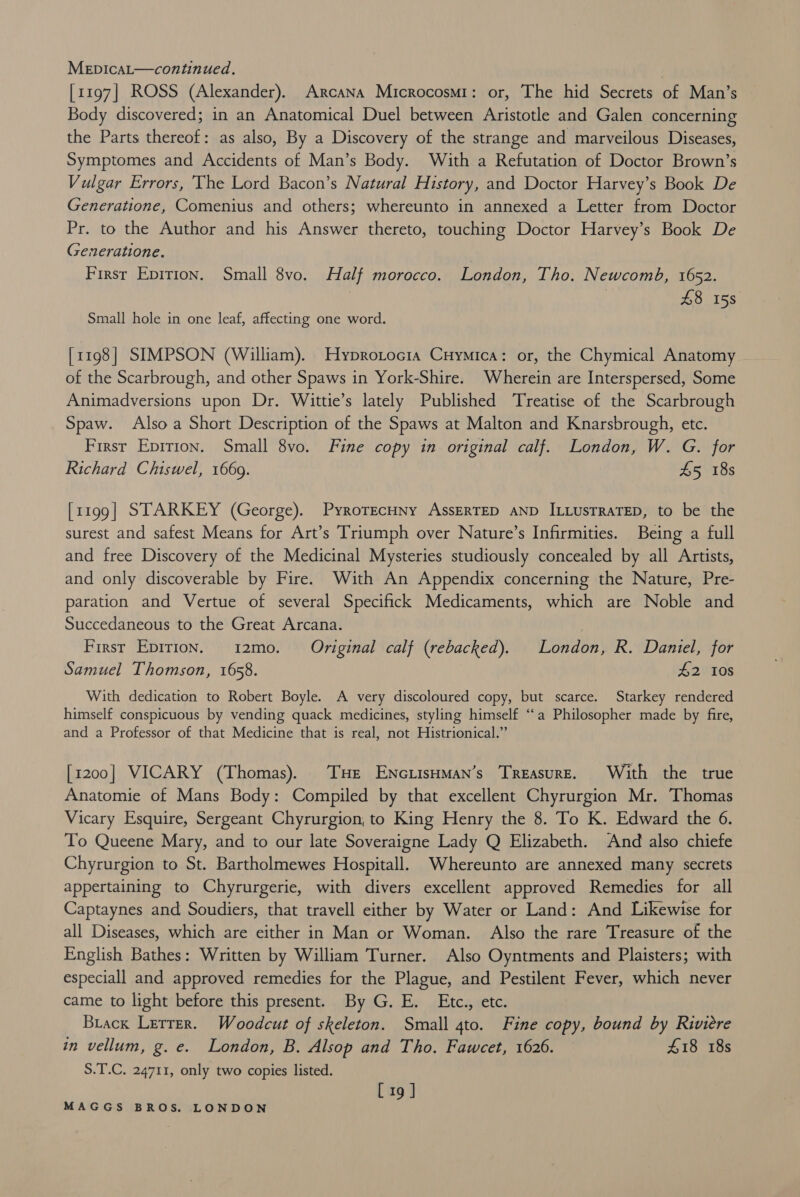 [1197] ROSS (Alexander). Arcana Microcosmi: or, The hid Secrets of Man’s Body discovered; in an Anatomical Duel between Aristotle and Galen concerning the Parts thereof: as also, By a Discovery of the strange and marveilous Diseases, Symptomes and Accidents of Man’s Body. With a Refutation of Doctor Brown’s Vulgar Errors, The Lord Bacon’s Natural History, and Doctor Harvey’s Book De Generatione, Comenius and others; whereunto in annexed a Letter from Doctor Pr. to the Author and his Answer thereto, touching Doctor Harvey’s Book De Generatione. First Epirion. Small 8vo. Half morocco. London, Tho. Newcomb, 1652. | £8 158 Small hole in one leaf, affecting one word. [1198] SIMPSON (William). Hyprotocia Cuymica: or, the Chymical Anatomy of the Scarbrough, and other Spaws in York-Shire. Wherein are Interspersed, Some Animadversions upon Dr. Wittie’s lately Published Treatise of the Scarbrough Spaw. Also a Short Description of the Spaws at Malton and Knarsbrough, etc. First Epirion. Small 8vo. Fine copy in original calf. London, W. G. for Richard Chiswel, 1669. £5 18s [1199] STARKEY (George). PyrorecHny AssERTED AND ILLUsTRATED, to be the surest and safest Means for Art’s Triumph over Nature’s Infirmities. Being a full and free Discovery of the Medicinal Mysteries studiously concealed by all Artists, and only discoverable by Fire. With An Appendix concerning the Nature, Pre- paration and Vertue of several Specifick Medicaments, which are Noble and Succedaneous to the Great Arcana. Firsr Epirion. 12mo. Original calf (rebacked). London, R. Daniel, for Samuel Thomson, 1658. #2 10s With dedication to Robert Boyle. A very discoloured copy, but scarce. Starkey rendered himself conspicuous by vending quack medicines, styling himself “a Philosopher made by fire, and a Professor of that Medicine that is real, not Histrionical.” [1200] VICARY (Thomas). THe ENciisHman’s Treasure. With the true Anatomie of Mans Body: Compiled by that excellent Chyrurgion Mr. Thomas Vicary Esquire, Sergeant Chyrurgion, to King Henry the 8. To K. Edward the 6. To Queene Mary, and to our late Soveraigne Lady Q Elizabeth. And also chiefe Chyrurgion to St. Bartholmewes Hospitall. Whereunto are annexed many secrets appertaining to Chyrurgerie, with divers excellent approved Remedies for all Captaynes and Soudiers, that travell either by Water or Land: And Likewise for all Diseases, which are either in Man or Woman. Also the rare Treasure of the English Bathes: Written by William Turner. Also Oyntments and Plaisters; with especiall and approved remedies for the Plague, and Pestilent Fever, which never came to light before this present. By G. E. Etc., etc. Biackx Lerrer. Woodcut of skeleton. Small 4to. Fine copy, bound by Riviere in vellum, g. e. London, B. Alsop and Tho. Fawcet, 1626. £18 18s S.T.C. 24711, only two copies listed. [ 19 ]