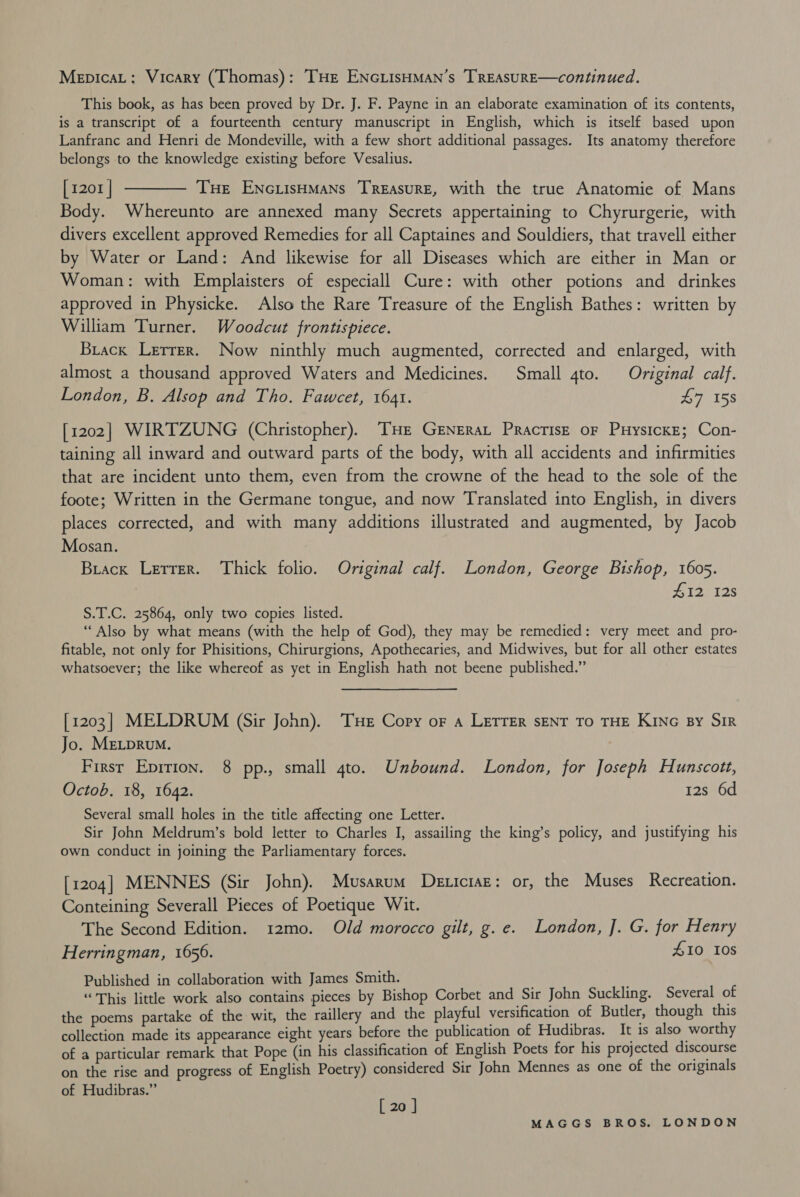 MepicaL: Vicary (Thomas): THe ENGLIsHMAN’s TREASURE—continued. This book, as has been proved by Dr. J. F. Payne in an elaborate examination of its contents, is a transcript of a fourteenth century manuscript in English, which is itself based upon Lanfranc and Henri de Mondeville, with a few short additional passages. Its anatomy therefore belongs to the knowledge existing before Vesalius. [1201 ] ———— Tue Enc.isHMaNs Treasure, with the true Anatomie of Mans Body. Whereunto are annexed many Secrets appertaining to Chyrurgerie, with divers excellent approved Remedies for all Captaines and Souldiers, that travell either by Water or Land: And likewise for all Diseases which are either in Man or Woman: with Emplaisters of especiall Cure: with other potions and drinkes approved in Physicke. Also the Rare Treasure of the English Bathes: written by William Turner. Woodcut frontispiece. Brack Lerrer. Now ninthly much augmented, corrected and enlarged, with almost a thousand approved Waters and Medicines. Small 4to. Original calf. London, B. Alsop and Tho. Fawcet, 1641. e158 [1202] WIRTZUNG (Christopher). THe Grnerat Practise oF PuysicKe; Con- taining all inward and outward parts of the body, with all accidents and infirmities that are incident unto them, even from the crowne of the head to the sole of the foote; Written in the Germane tongue, and now Translated into English, in divers places corrected, and with many additions illustrated and augmented, by Jacob Mosan. Brack Letter. Thick folio. Original calf. London, George Bishop, 1605. ZH12 12s S.T.C. 25864, only two copies listed. “Also by what means (with the help of God), they may be remedied: very meet and pro- fitable, not only for Phisitions, Chirurgions, Apothecaries, and Midwives, but for all other estates whatsoever; the like whereof as yet in English hath not beene published.” [1203] MELDRUM (Sir John). THe Copy oF a LETTER sENT TO THE KING By SIR Jo. MELDRUM. Firsr Epirion. 8 pp., small 4to. Unbound. London, for Joseph Hunscott, Octob. 18, 1642. 12s 6d Several small holes in the title affecting one Letter. Sir John Meldrum’s bold letter to Charles I, assailing the king’s policy, and justifying his own conduct in joining the Parliamentary forces. [1204] MENNES (Sir John). Musarum Deticiaz: or, the Muses Recreation. Conteining Severall Pieces of Poetique Wit. The Second Edition. 12mo. Old morocco gilt, g.e. London, J. G. for Henry Herringman, 1656. 410 108 Published in collaboration with James Smith. “This little work also contains pieces by Bishop Corbet and Sir John Suckling. Several of the poems partake of the wit, the raillery and the playful versification of Butler, though this collection made its appearance eight years before the publication of Hudibras. It is also worthy of a particular remark that Pope (in his classification of English Poets for his projected discourse on the rise and progress of English Poetry) considered Sir John Mennes as one of the originals of Hudibras.” , [ 20 ]