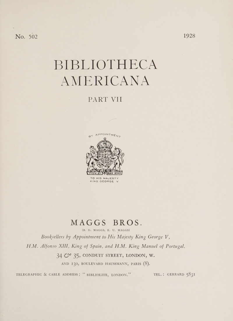 BIBLIOTHECA AMERICANA ok! Vi e*  TO HIS MAJESTY KING GEORGE vV Meenas - BROS. (BeED Re MAG GS ebaU. MAGGS) Booksellers by Appointment to His Majesty King George V, H.M. Alfonso XIII, King of Spain, and H.M. King Manuel of Portugal. 34 CY 35, CONDUIT STREET, LONDON, W. AND 130, BOULEVARD HAUSSMANN, Paris (8). TELEGRAPHIC &amp; CABLE ADDRESS: “‘ BIBLIOLITE, LONDON.” TEL. : GERRARD 5831