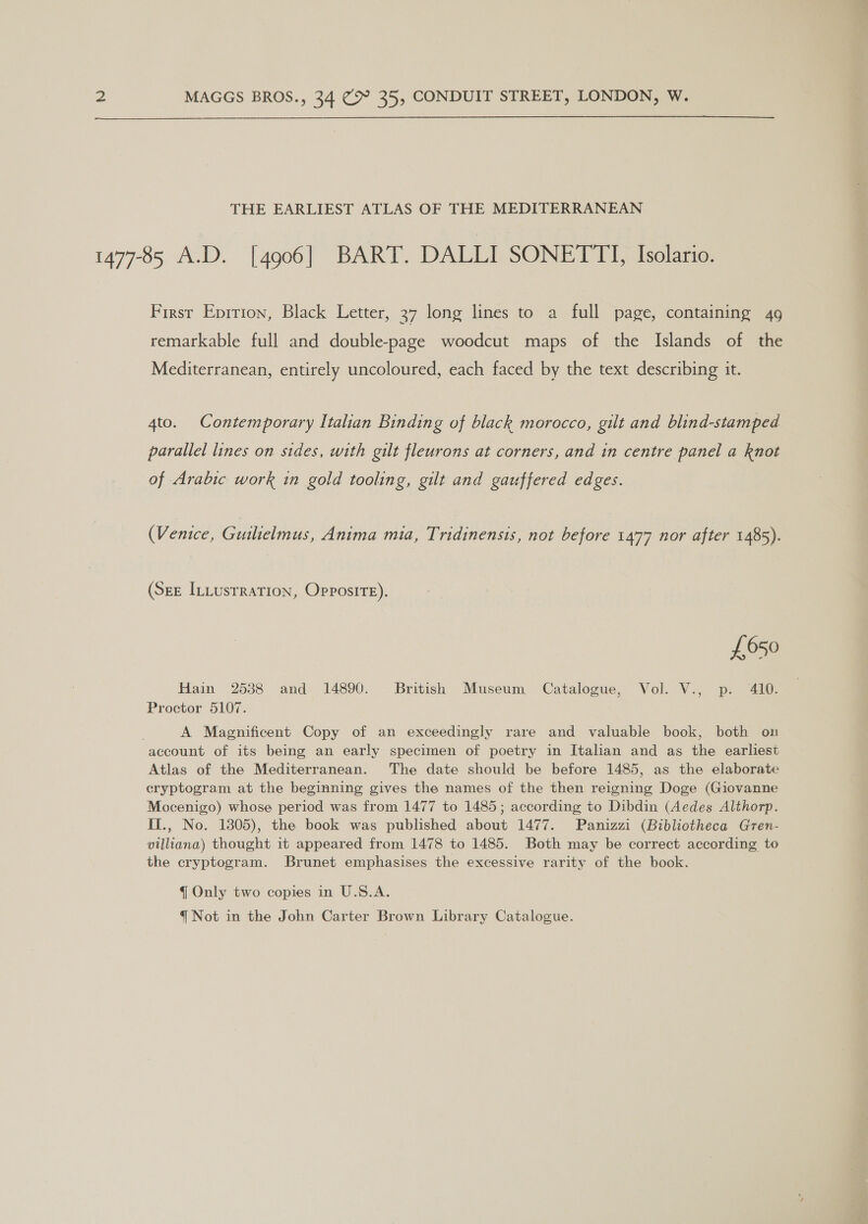  THE EARLIEST ATLAS OF THE MEDITERRANEAN 1477-85 A.D. [4906] BART. DALLI SONETTTI, Isolario. First Eprrion, Black Letter, 37 long lines to a full page, containing 49 remarkable full and double-page woodcut maps of the Islands of the Mediterranean, entirely uncoloured, each faced by the text describing it. 4to. Contemporary Italian Binding of black morocco, gilt and blind-stamped parallel lines on sides, with gilt fleurons at corners, and in centre panel a knot of Arabic work in gold tooling, gilt and gauffered edges. (Venice, Guilielmus, Anima mia, Tridinensis, not before 1477 nor after 1485). (See ILLusrration, Opposite). £650 Hain 2538 and 14890. British Museum Catalogue, Vol. V., p. 410. Proctor 5107. A Magnificent Copy of an exceedingly rare and valuable book, both on account of its being an early specimen of poetry in Italian and as the earliest Atlas of the Mediterranean. The date should be before 1485, as the elaborate cryptogram at the beginning gives the names of the then reigning Doge (Giovanne Mocenigo) whose period was from 1477 to 1485; according to Dibdin (Aedes Althorp. II., No. 1305), the book was published about 1477. Panizzi (Bibliotheca Gren- villiana) thought it appeared from 1478 to 1485. Both may be correct according to the cryptogram. Brunet emphasises the excessive rarity of the book. { Only two copies in U.S.A.