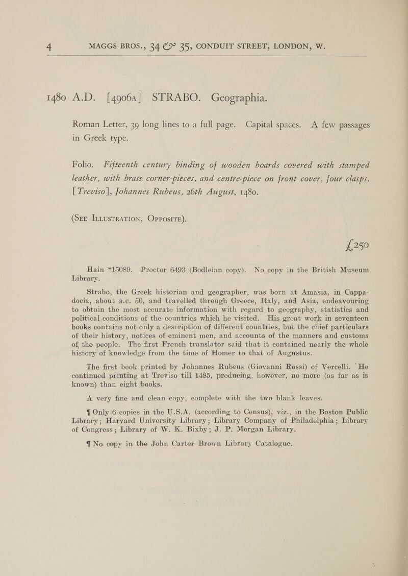 1480 A.D. [49064] STRABO. Geographia. Roman Letter, 39 long lines to a full page. Capital spaces. A few passages in Greek type. Folio. Fifteenth century binding of wooden boards covered with stamped leather, with brass corner-pieces, and centre-piece on front cover, four clasps. [| Treviso], Johannes Rubeus, 26th August, 1480. (Sze Intusrration, Opposite). £250 Hain *15089. Proctor 6493 (Bodleian copy). No copy in the British Museum Library. Strabo, the Greek historian and geographer, was born at Amasia, in Cappa- docia, about s.c. 50, and travelled through Greece, Italy, and Asia, endeavouring to obtain the most accurate information with regard to geography, statistics and political conditions of the countries which he visited. His great work in seventeen books contains not only a description of different countries, but the chief particulars of their history, notices of eminent men, and accounts of the manners and customs of the people. The first French translator said that it contained nearly the whole history of knowledge from the time of Homer to that of Augustus. The first book printed by Johannes Rubeus (Giovanni Rossi) of Vercelli. He continued printing at Treviso till 1485, producing, however, no more (as far as is known) than eight books. A very fine and clean copy, complete with the two blank leaves. {| Only 6 copies in the U.S.A. (according to Census), viz., in the Boston Public Library ; Harvard University Library; Library Company of Philadelphia; Library of Congress; Library of W. K. Bixby; J. P: Morgan Library.
