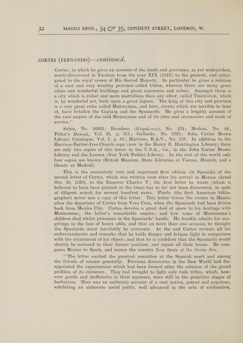 CORTES (FERNANDO)—continued. Cortes ; in which he gives an account of the lands and provinces, as yet undescribed, newly-discovered in Yucatan from the year XIX [1519] to the present, and subju- gated to the royal crown of His Sacred Majesty. In particular he gives a relation of a vast and very wealthy province called Culua, wherein there are many great cities and wonderful buildings and great commerce and riches. Amongst these is a city which is richer and more marvellous than any other, called Timixtitan, which is, by wonderful art, built upon a great lagoon. The king of this city and province is a very great ruler called Muteecuma, and here, events which are terrible to hear of, have befallen the Captain and the Spaniards. He gives a lengthy account of the vast empire of the said Muteecuma and of its rites and ceremonies and mode of service.”’ Sabin, No. 16933; Escudero (Hispalense), No. 224; Medina, No. 64; Palau’s Manual, Vol. Il, p. 311; Gallardo, No. 1925; John Carter Brown Library Catalogue, Vol. I, p. 81; Harrisse, B.A.V., No. 118. In addition to the Harrisse-Barlow-Ives Church copy (now in the Henry E. Huntington Library) there are only two copies of this letter in the U.S.A., viz., in the John Carter Brown Library and the Lennox (New York Public) Library. In the rest of the world only four copies are known (British Museum, State Libraries at Vienna, Munich, and a library at Madrid). This is the excessively rare and important first edition (in Spanish) of the second letter of Cortes, which was written soon after his arrival in Mexico (dated Oct. 30, 1520), to the Emperor Charles V; the first letter he wrote (which is believed to have been printed at the time) has so far not been discovered, in spite of diligent search for several hundred years. Pinelo (the first American biblio- grapher) never saw a copy of this letter. This letter traces the events in Mexico after the departure of Cortes from Vera Cruz, when the Spaniards had been driven back from Mexico City. Cortes devotes a great deal of space to his dealings with Montezuma; the latter’s remarkable empire; and how some of Montezuma’s children died whilst prisoners in the Spaniards’ hands. He frankly admits his mis- givings in the face of heavy odds, and that on more than one occasion he thought the Spaniards must inevitably be overcome. At the end Cortes reviews all his embarrassments and remarks that he holds danger and fatigue light in comparison with the attainment of his object ; and that he is confident that the Spaniards would shortly be restored to their former position, and repair all their losses. He com- pares Mexico to Spain, and names the country New Spain of the Ocean Sea. ‘‘The letter excited the greatest sensation at the Spanish court and among the friends of science generally. Previous discoveries in the New World had dis- appointed the expectations which had been formed after the solution of the grand problem of its existence. They had brought to light only rude tribes, which, how- ever gentle and inoffensive in their manners, were still in the primitive stages of barbarism. Here was an authentic account of a vast nation, potent and populous, exhibiting an elaborate social polity, well advanced in the arts of civilisation,