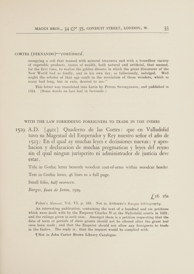  CORTES (FERNANDO)—continued. occupying a soil that teemed with mineral treasures and with a boundless variety of vegetable products, stores of wealth, both natural and artificial, that seemed, for the first time, to realise the golden dreams in which the great discoverer of the New World had so fondly, and in his own day, so fallaciously, indulged. Well might the scholar of that age exult in the revelation of these wonders, which so many had long, but in vain, desired to see.’’ This letter was translated into Latin by Petrus Savorgnanus, and published in 1524. [Some words on last leaf in facsimile. ] WITH THE LAW FORBIDDING FOREIGNERS TO TRADE IN THE INDIES 1529 A.D. [4921] Quaderno de las Cortes: que en Valladolid tuvo su Magestad del Emperador y Rey nuestro sefior el afio de 1523: En el qual ay muchas leyes e decissiones nuevas: y apro- bacion y declaracion de muchas pregmaticas y leyes del reyno sin el qual ningun jurisperito ni administrador de justicia deve estar. Title in Gothic letter beneath woodcut coat-of-arms within woodcut border. Text in Gothic letter, 46 lines to a full page. Small folio, half morocco. Burgos, Juan de Junta, 1529. £16 16s Palau’s Manual, Vol. VI, p. 183. Not in Ajfibarro’s Burgos bibliography. An interesting publication, containing the text of a hundred and six petitions which were dealt with by the Emperor Charles V at the Valladolid courts in 1523 ; and the rulings given in each case. Amongst them is a petition requesting that the date of term or periods of slave grants should not be altered after the grant had once been made; and that the Emperor should not allow any foreigners to trade in the Indies. The reply is: that the request would be complied with.