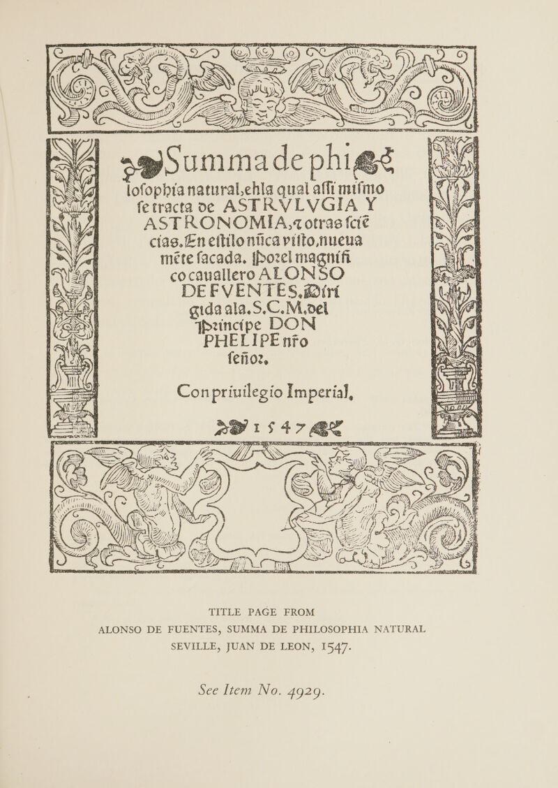 lofophianatural.ehla qual af_i mt ferracta ve AST RVLVGIA Y ASTRONOMIA,% otras {ct@ cias. En ettilo ntica vitto, nueua méte facada. ffozel met fi cocanallero ALONSO DEFVENTES, @iri gidaala.S.C.M.oel TPeincipe DON PHELIPE nfo fenoz, Con priuilegio Imperial, TITLE PAGE FROM ALONSO DE FUENTES, SUMMA DE PHILOSOPHIA NATURAL SEVILLE, JUAN DE LEON, 1547.