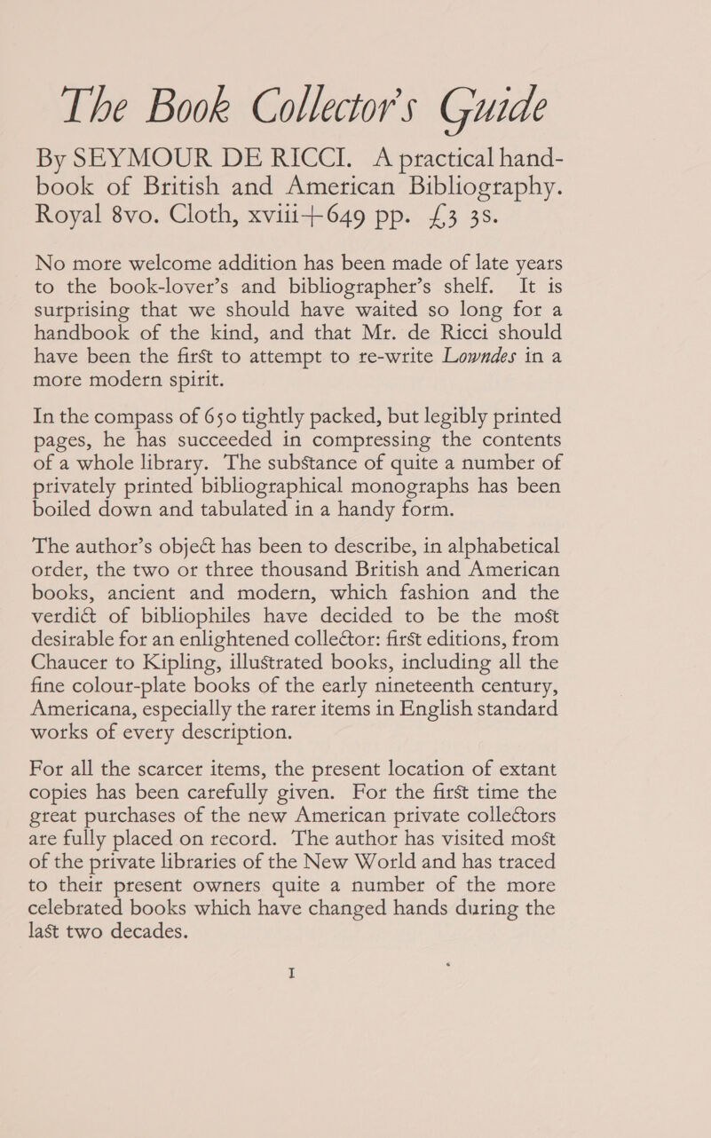 The Book Collector's Guide By SEYMOUR DE RICCI. A practical hand- book of British and American Bibliography. Royal 8vo. Cloth, xvitt+649 pp. £3 3s. No more welcome addition has been made of late years to the book-lover’s and bibliographer’s shelf. It is surprising that we should have waited so long for a handbook of the kind, and that Mr. de Ricci should have been the first to attempt to re-write Lowndes in a more modern spirit. In the compass of 650 tightly packed, but legibly printed pages, he has succeeded in compressing the contents of a whole library. The substance of quite a number of privately printed bibliographical monographs has been boiled down and tabulated in a handy form. The author’s object has been to describe, in alphabetical otder, the two or three thousand British and American books, ancient and modern, which fashion and the verdict of bibliophiles have decided to be the most desirable for an enlightened collector: first editions, from Chaucer to Kipling, illustrated books, including all the fine colour-plate books of the early nineteenth century, Americana, especially the rarer items in English standard works of every description. For all the scarcer items, the present location of extant copies has been carefully given. For the first time the great purchases of the new American private collectors ate fully placed on record. The author has visited most of the private libraries of the New World and has traced to their present owners quite a number of the more celebrated books which have changed hands during the last two decades.