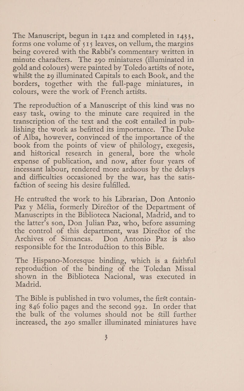 forms one volume of 515 leaves, on vellum, the margins being covered with the Rabbi’s commentary written in minute characters. The 290 miniatures (illuminated in gold and colours) were painted by Toledo artists of note, whilst the 29 illuminated Capitals to each Book, and the borders, together with the full-page miniatures, in colours, were the work of French artists. The reproduction of a Manuscript of this kind was no easy task, owing to the minute care required in the transcription of the text and the cost entailed in pub- lishing the work as befitted its importance. The Duke of Alba, however, convinced of the importance of the book from the points of view of philology, exegesis, and historical research in general, bore the whole expense of publication, and now, after four years of incessant labour, rendered more arduous by the delays and difficulties occasioned by the war, has the satis- faction of seeing his desire fulfilled. He entrusted the work to his Librarian, Don Antonio Paz y Mélia, formerly Director of the Department of Manuscripts in the Biblioteca Nacional, Madrid, and to the latter’s son, Don Julian Paz, who, before assuming the control of this department, was Director of the Archives of Simancas. Don Antonio Paz is also responsible for the Introdudtion to this Bible. The Hispano-Moresque binding, which is a faithful reproduction of the binding of the Toledan Missal shown in the Biblioteca Nacional, was executed in Madrid. The Bible is published in two volumes, the first contain- ing 846 folio pages and the second 992. In order that the bulk of the volumes should not be still further increased, the 290 smaller illuminated miniatures have ;