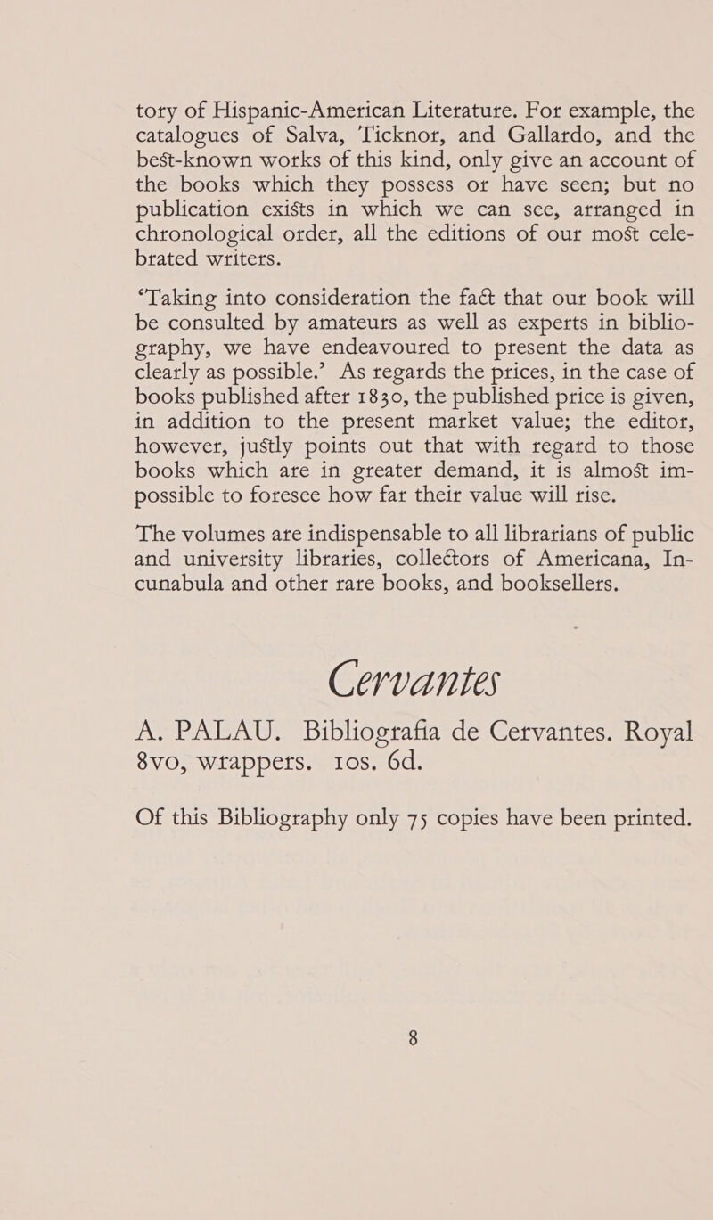 tory of Hispanic-American Literature. For example, the catalogues of Salva, Ticknor, and Gallardo, and the best-known works of this kind, only give an account of the books which they possess or have seen; but no publication exists in which we can see, arranged in chronological order, all the editions of our most cele- brated writers. “Taking into consideration the fact that our book will be consulted by amateurs as well as experts in biblio- graphy, we have endeavoured to present the data as clearly as possible.’ As regards the prices, in the case of books published after 1830, the published price is given, in addition to the present market value; the editor, however, justly points out that with regard to those books which are in greater demand, it is almost im- possible to foresee how far their value will rise. The volumes are indispensable to all librarians of public and university libraries, colleors of Americana, In- cunabula and other rare books, and booksellers. Cervantes A. PALAU. Bibliografia de Cervantes. Royal 8vo, wrappers. tos. 6d. Of this Bibliography only 75 copies have been printed.