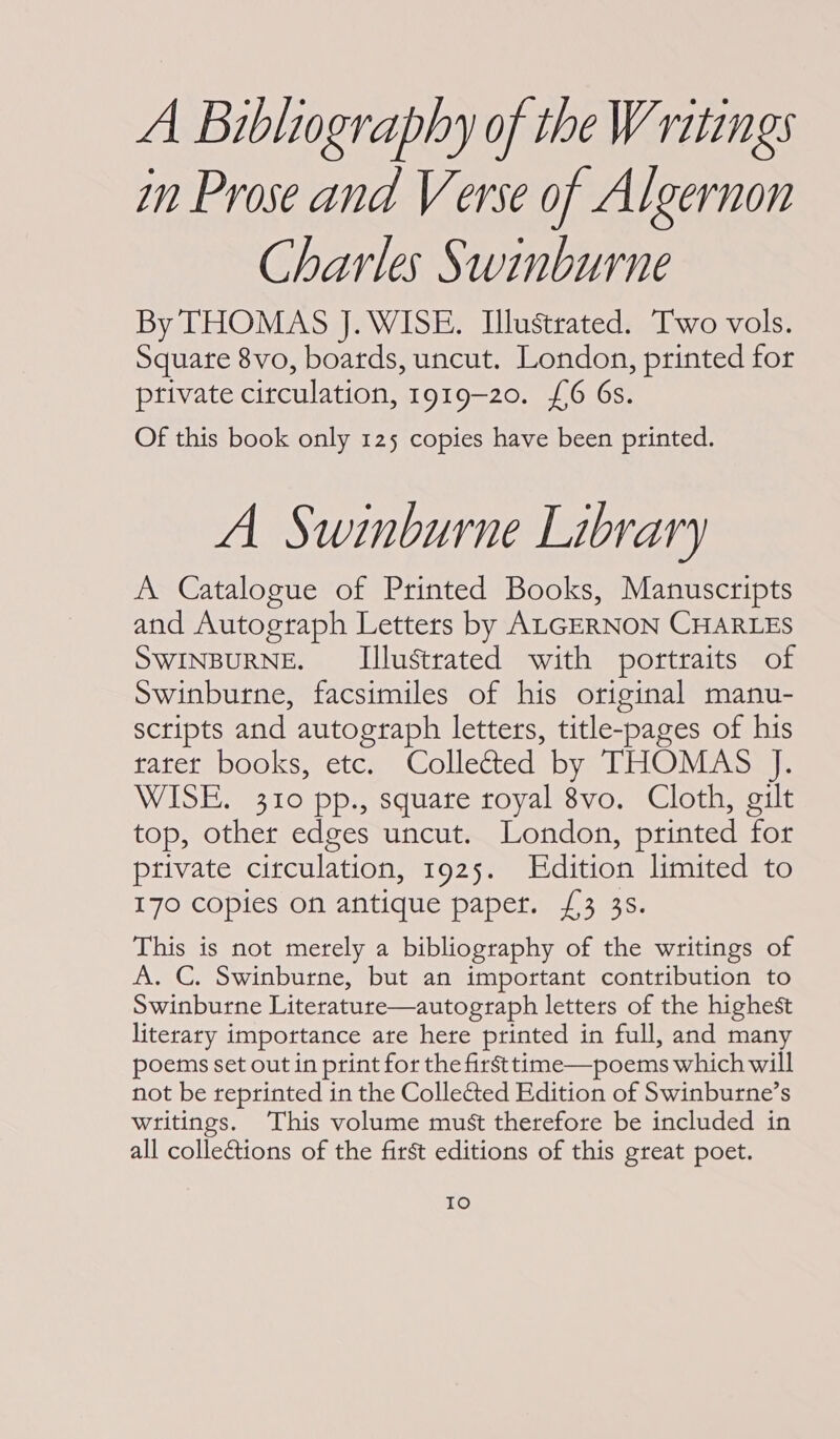 A Bibliography of the Writings in Prose and Verse of Algernon Charles Swinburne By THOMAS J. WISE. Ilustrated. Two vols. Square 8vo, boards, uncut. London, printed for private circulation, 1919-20. £6 6s. Of this book only 125 copies have been printed. A Swinburne Library A Catalogue of Printed Books, Manuscripts and Autograph Letters by ALGERNON CHARLES SWINBURNE. Illustrated with portraits of Swinburne, facsimiles of his original manu- scripts and autograph letters, title-pages of his rater books, etc. Collected by THOMAS J. WISE. 310 pp., square royal 8vo. Cloth, gilt top, other edges uncut. London, printed for private circulation, 1925. Edition limited to 170 copies on antique paper. £3 35. This is not merely a bibliography of the writings of A. C. Swinburne, but an important contribution to Swinburne Literature—autograph letters of the highest literary importance are here printed in full, and many poems set out in print for the firsttime—poems which will not be reprinted in the Collected Edition of Swinburne’s writings. This volume must therefore be included in all colleétions of the first editions of this great poet. IO