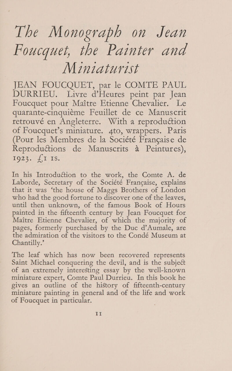 Foucquet, the Painter and Minziaturist JEAN POUCQUET, pat le COMTE: PAUL DURRIEU. Livre d’Heures peint par Jean Foucquet pour Maitre Etienne Chevalier. Le quarante-cinquieme Feuillet de ce Manuscrit tetrouvé en Angleterre. With a reproduction of Foucquet’s miniature. 4to, wrappers. Paris (Pour les Membres de la Société Francaise de Reproductions de Manuscrits a Peintures), poe7.. 4 15s, In his Introdu€tion to the work, the Comte A. de Laborde, Secretary of the Société Francaise, explains that it was ‘the house of Maggs Brothers of London who had the good fortune to discover one of the leaves, until then unknown, of the famous Book of Hours painted in the fifteenth century by Jean Foucquet for Maitre Etienne Chevalier, of which the majority of pages, formerly purchased by the Duc d’Aumale, are the admiration of the visitors to the Condé Museum at Chantilly.’ The leaf which has now been recovered represents Saint Michael conquering the devil, and is the subject of an extremely interesting essay by the well-known miniature expert, Comte Paul Durrieu. In this book he gives an outline of the history of fifteenth-century miniature painting in general and of the life and work of Foucquet in particular. £f