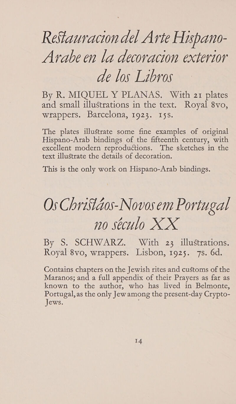 ReStauracion del Arte Hispano- Avabe en la decoracion exterior de los Libros By R. MIQUEL Y PLANAS. With 21 plates and small illustrations in the text. Royal 8vo, wrappers. Barcelona, 1923. 15s. The plates illustrate some fine examples of original Hispano-Arab bindings of the fifteenth century, with excellent modern reproductions. The sketches in the text illustrate the details of decoration. This is the only work on Hispano-Arab bindings. Os Chrisiaos-Novos em Portugal no seculo XX By S. SCHWARZ. With 23 illustrations. Royal 8vo, wrappers. Lisbon, 1925. 7s. 6d. Contains chapters on the Jewish rites and customs of the Maranos; and a full appendix of their Prayers as far as known to the author, who has lived in Belmonte, Portugal, as the only Jew among the present-day Crypto- Jews.