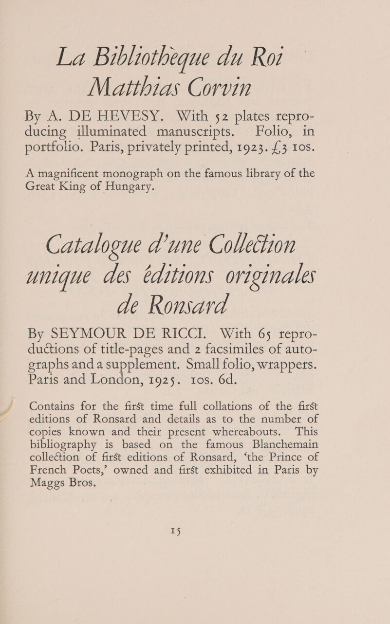 La Bibliotheque du Ro Matthias Corvin By A. DE HEVESY. With 52 plates repro- ducing illuminated manuscripts. Folio, in portfolio. Paris, privately printed, 1923. £3 10s. A magnificent monograph on the famous library of the Great King of Hungary. Catalogue d’une Collection unique des editions originales de Ronsard By SEYMOUR DE RICCI. With 65 tepro- ductions of title-pages and 2 facsimiles of auto- etaphs anda supplement. Small folio, wrappers. Paris and London, 1925. tos. 6d. Contains for the first time full collations of the first editions of Ronsard and details as to the number of copies known and their present whereabouts. This bibliography is based on the famous Blanchemain collection of first editions of Ronsard, ‘the Prince of French Poets,’ owned and first exhibited in Paris by Maggs Bros, Tj