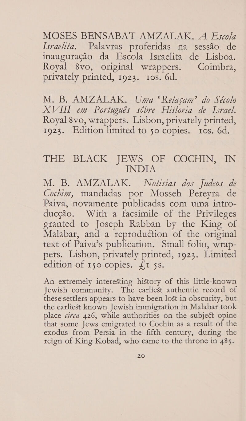 MOSES BENSABAT AMZALAK. A Escola Israelita. Palavras proferidas na sessao de inauguragao da Escola Israelita de Lisboa. Royal 8vo, original wrappers. | Coimbra, privately printed, 1923. 10s. 6d. M. B. AMZALAK. Uma ‘Relacgam’ do Sécolo XVII em Portugués sobre Historia de Israel. Royal 8vo, wrappers. Lisbon, privately printed, 1923. Edition limited to 50 copies. tos. 6d. EEE BEA CK) EW Sy © he GO Gi iliNemas INDIA M. B. AMZALAK. WNoésias dos Judeos de Cochim, mandadas por Mosseh Pereyra de Paiva, novamente publicadas com uma intro- duccéo. With a facsimile of the Privileges granted to Joseph Rabban by the King of Malabar, and a reproduction of the original text of Paiva’s publication. Small folio, wrap- pets. Lisbon, privately printed, 1923. Limited edition: Of 14 O1COpics. aries Ss: An extremely interesting history of this little-known Jewish community. The earliest authentic record of these settlers appears to have been lost in obscurity, but the earliest known Jewish immigration in Malabar took place circa 426, while authorities on the subject opine that some Jews emigrated to Cochin as a result of the exodus from Persia in the fifth century, during the reign of King Kobad, who came to the throne in 485.