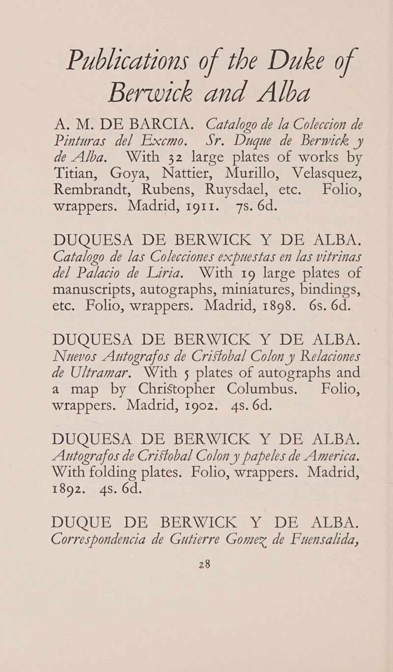 Publications of the Duke of Berwick and Alba A. M. DE BARCIA. Catalogo de la Coleccion de Pinturas del Excmo. Sr. Duque de Berwick y de Alba. With 32 large plates of works by Titian, Goya, Nattier, Murillo, Velasquez, Rembrandt, Rubens, Ruysdael, etc. Folio, wrappers. Madrid, 1911. 7s. 6d. DUQUESA DES BERWICK Yo DESALBA: Catalogo de las Colecciones expuestas en las vitrinas del Palacio de Liria. With 19 large plates of manuscripts, autographs, miniatures, bindings, etc. Folio, wrappers. Madrid, 1898. 6s. 6d. DUQUESA DE. BERWICK Y DE ALBA: Nuevos Autografos de Cristobal Colon y Relaciones de Ultramar. With 5 plates of autographs and a map by Christopher Columbus. Folio, wtappets. Madrid, 1902. 4s. 6d. DUQUESA DE BERWICK Y DETAEBZ Autografos de Cristobal Colon y papeles de America. With folding plates. Folio, wrappers. Madrid, 1892. 4s. 6d. DUOUE = DES BERWICK Ya) Ewa ba Correspondencia de Gutierre Gomex de Fuensalida,