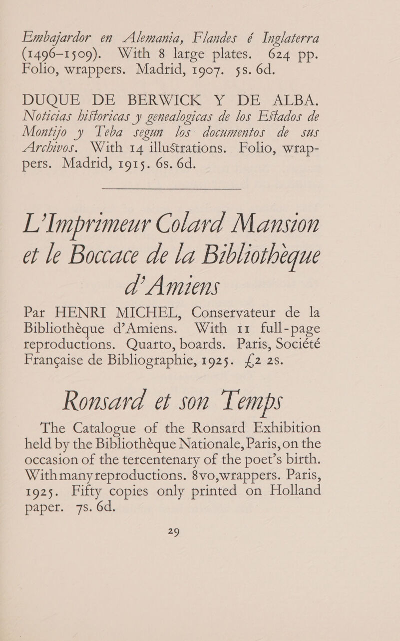 Embajardor en Alemania, Flandes é Inglaterra (1496-1509). With 8 large plates. 624 pp. Folio, wrappers. Madrid, 1907. 5s. 6d. DUQUE DE BERWICK Y DE ALBA. Noticias historicas y genealogicas de los Estados de Montijo y Teba segun los documentos de sus Archivos. With 14 illustrations. Folio, wrap- pets. Madrid, 1915. 6s. 6d. L’Imprimeur Cotard Mansion ét le Boccace de la Bibliotheque ad’ Amiens Pat HENRI MICHEL, Conservateur de la Bibliothéque d’Amiens. With 11 full-page reproductions. Quarto, boards. Paris, Société Francaise de Bibliographie, 1925. {2 25. Ronsard et son Temps The Catalogue of the Ronsard Exhibition held by the Bibliothéque Nationale, Paris, on the occasion of the tercentenary of the poet’s birth. With many reproductions. 8vo,wrappets. Paris, 1925. Fifty copies only printed on Holland paper. 7s. 6d.
