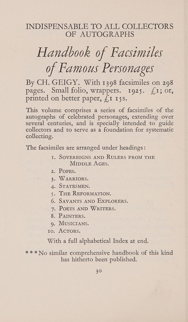 INDISPENSABLE TO ALL COLLECTORS OF AUTOGRAPHS Handbook of Facsemiles of Famous Personages By CH. GEIGY. With 1398 facsimiles on 298 pages. Small folio, wrappers. 1925. £1; of, printed on better paper, £1 15s. This volume comprises a series of facsimiles of the autographs of celebrated personages, extending over several centuries, and is specially intended to guide collectors and to setve as a foundation for systematic collecting. The facsimiles are arranged under headings: I. SOVEREIGNS AND RULERS FROM THE MiIppLeE AGES. a POPES: . WARRIORS. . STATESMEN. THE REFORMATION. . SAVANTS AND EXPLORERS. . PoErs AND WRITERS. . PAINTERS. . MUSICIANS. . ACTORS. With a full alphabetical Index at end. ORNOE TCO) Aw YW N Lam! * * * No similar comprehensive handbook of this kind has hitherto been published.