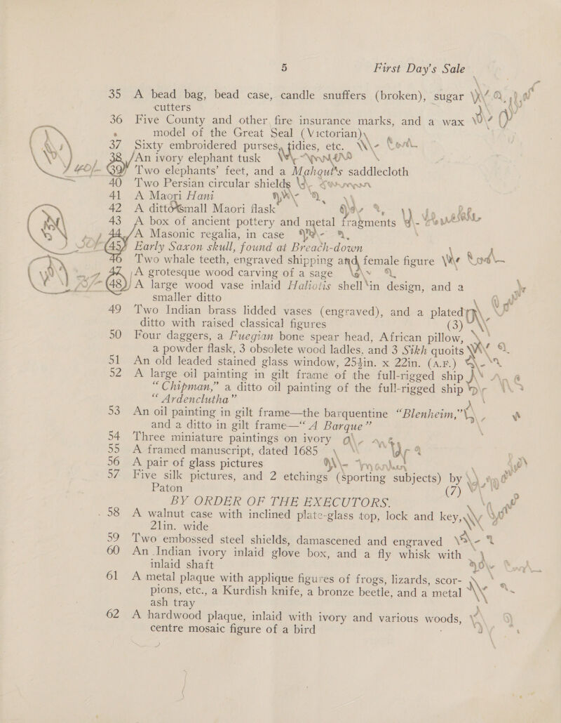 ga  35 A bead bag, bead case, candle snuffers (broken), sugar \}\/ OL dw cutters . o \ ra 36 Five County and other, fire insurance marks, and a wax \U\4 |} frm . model of the Great Seal (Victorian), git t Qs \ 37 Sixty embroidered purses, pone, etc. | Wie Cave. \ \0 } /An ivory elephant tusk \\, ANU he J EOf- &amp;9 Two elephants’ feet, and a Mahgut's saddlecloth BN a: 40 ‘Two Persian circular shieldg \\. Seu won 41 A Maori Hani Hy AD yy ‘ 42 A ditt&amp;mall Maori flask’ ‘ HYev vy fg , lake »\ 43 A box of ancient pottery and a fraements y - Toren ‘5 \ ), 34,/A Masonic regalia, in case Ko ; Nn J SMF (453 Early Saxon skull, found at Breach-down eer er an ae Two whale teeth, engraved shipping a d, female figure \v 8 9d \— Ay 7 PA A grotesque wood carving of asage \a\v %, : ye \} 27 G's large wood vase inlaid Halioiis shell‘in design, and a a¥ ree smaller ditto ? , OW 49 ‘Two Indian brass lidded vases (engraved), and a plated) \ ditto with raised classical figures C3 \\ 50 Four daggers, a Fwegian bone spear head, African pillow, \, 2 a powder flask, 3 obsolete wood ladles, and 3 Sikh quoits Wy wh. 51 An old leaded stained glass window, 254in. x 22in. (AB) Qe 52 A large oil painting in gilt frame of the full-rigged ship A‘ A. @ “Chipman,” a ditto oil painting of the full-rigged ship \r \\ 3 “ Ardenclutha” ds, 53 An oil painting in gilt frame—the barquentine “Blenhewm,’\) , e and a ditto in gilt frame—‘“ A Barque”’ \ 54 Three miniature paintings on ivory g\, », 3 5) A framed manuscript, dated 16857, “ **\ar 4 - 56 A pair of glass pictures W\\- “Wy onlut : ‘ie S7 Five silk pictures, and 2 etchings (sporting subjects) by \) ta 0 Paton 7\ eee m BY ORDER OF THE EXECUTORS sae - 58 A walnut case with inclined plate-glass top, lock and key, Wy 3’ 2lin. wide \\ ef 59 ‘Two embossed steel shields, damascened and engraved \a\- ‘4 60 An Indian ivory inlaid glove box, and a fly whisk with . \ inlaid shaft HOW 61 A metal plaque with applique figures of frogs, lizards, scor- \ ae pions, etc., a Kurdish knife, a bronze beetle, and a metal Ww ie ash tray “e 62 A hardwood plaque, inlaid with ivory and various woods, \~ | centre mosaic figure of a bird