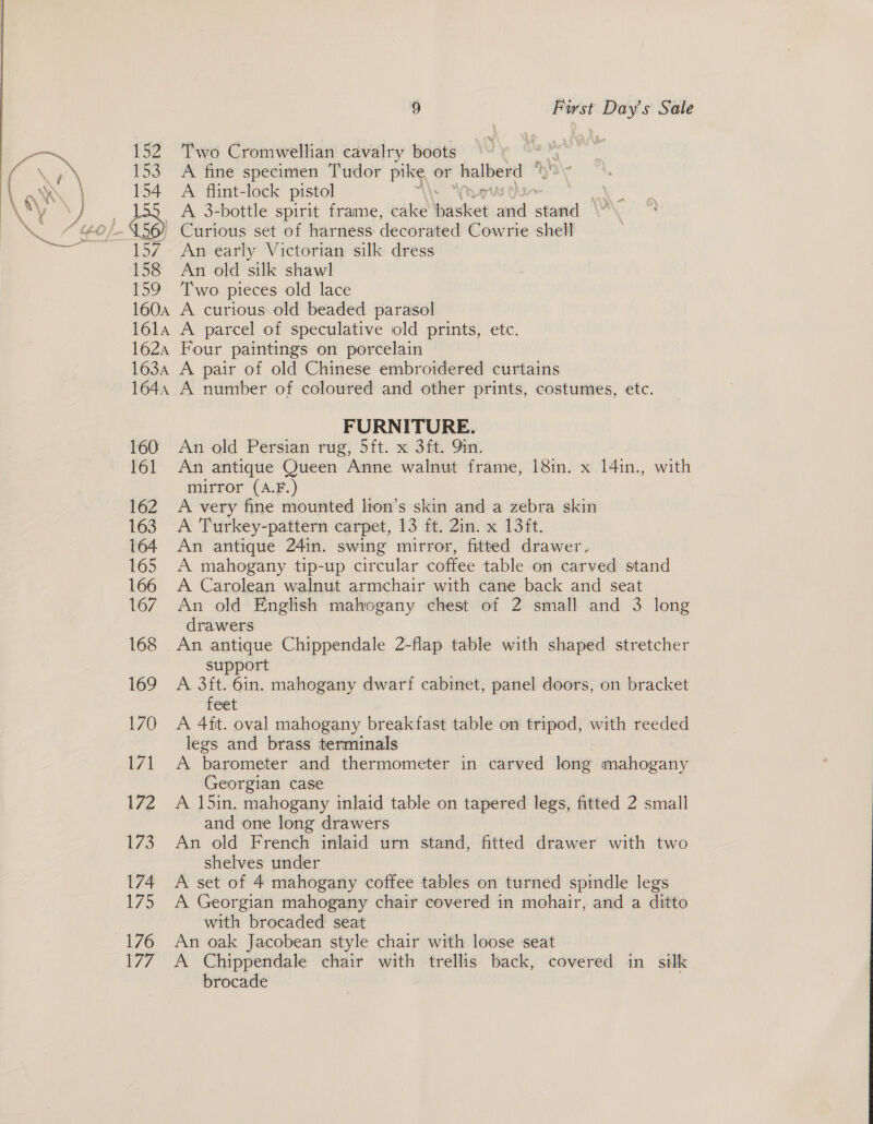 Two Cromwellian cavalry boots A fine specimen Tudor pike or halberd A flint-lock pistol A 3-bottle spirit frame, cake basket aed stand An early Victorian silk dress An old silk shawl Two pieces old lace A curious old beaded parasol A parcel of speculative iold prints, etc. Four paintings on porcelain | FURNITURE. An old Persian rug, 5ft. x 3ft. 9in. An antique Queen Anne walnut frame, 18in. x 14in., with mirror (A.F.) A very fine mounted lion’s skin and a zebra skin A Turkey-pattern carpet, 13 ft. 2in. x 13/t. An antique 24in. swing mirror, fitted drawer. A mahogany tip-up circular coffee table on carved stand A Carolean walnut armchair with cane back and seat An old English mahogany chest of 2 small and 3 long drawers An antique Chippendale 2-flap table with shaped stretcher support A 3ft. 6in. mahogany dwarf cabinet, panel doors, on bracket feet A 4it. oval mahogany breakfast table on tripod, with reeded legs and brass terminals ya barometer and thermometer in carved tong mahogany Georgian case A 15in. mahogany inlaid table on tapered legs, fitted 2 small and one long drawers An old French inlaid urn stand, fitted drawer with two shelves under A set of 4 mahogany coffee tables on turned spindle legs A Georgian mahogany chair covered in mohair, and a ditto with brocaded seat An oak Jacobean style chair with loose seat A Chippendale chair with trellis back, covered in silk brocade