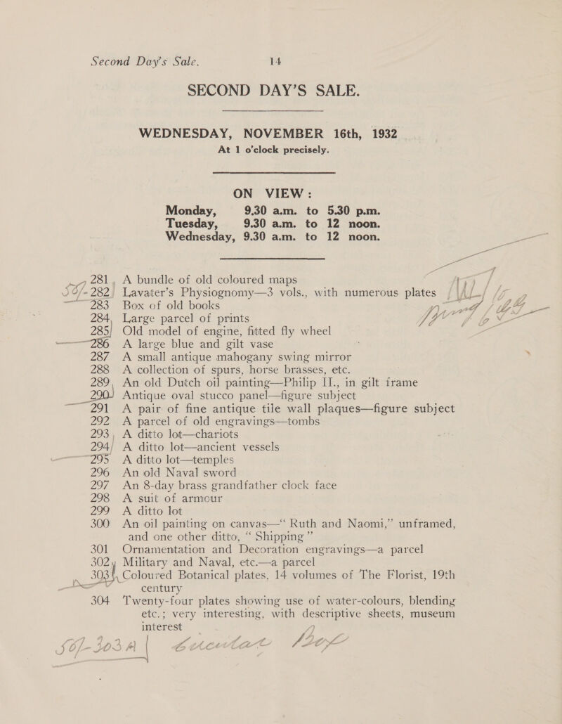 28 ¥ &amp;- 282 302; 5 304 SECOND DAY’S SALE. WEDNESDAY, NOVEMBER 16th, 1932 At 1 o'clock precisely. ON VIEW : Monday, 9.30 am. to 5.30 p.m. Tuesday, 9.30 am. to 12 noon. Wednesday, 9.30 a.m. to 12 noon. A bundle of old coloured maps Lavater’s Physiognomy—3 vols., with numerous plates Box of old books Old model of engine, fitted fly wheel A large blue and gilt vase A small antique mahogany swing mirror A collection of spurs, horse brasses, etc. : An old Dutch oil painting—Philip IJ., in gilt frame Antique oval stucco panel—figure subject A pair of fine antique tiie wall plaques—figure subject A parcel of old engravings—tombs A ditto lot—temples An old Naval sword An 8-day brass grandfather clock face A suit of armour A ditto lot An oil painting on canvas—‘ Ruth and Naomi, and one other ditto, “ Shipping ” Ornamentation and Decoration engravings—a parcel Military and Naval, etc.—a parcel Coloured Botanical plates, 14 volumes of The Florist, 19th century Twenty-four plates showing use of water-colours, blending etc.; very interesting, with ae eS sheets, museum interest 9) unframed,
