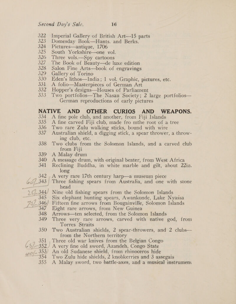 322 323 324 320 326 od. 328 329 330 331 SOA 330 Imperial Gallery of British Art—15 parts Domesday Book—Hants. and Berks. Pictures—antique, 1706 South Yorkshire—one vol. Three vols——Spy cartoons The Book of Beauty—de luxe edition Salon Fine Arts—book of engravings Gallery of Torino Eden’s lithos—India; 1 vol. Graphic, pictures, ete. A. folio—Masterpieces of German Art Hopper’s designs—Houses of Parliament Two portfolios—The Nasau Society; 2 large portfolios— German reproductions of early pictures 334 330 336 JO7 338 339 340 341 342 | 348 349 350 eo A fine pole club, and another, from Fiji Islands A fine carved Fiji club, made fro mthe root of a tree Two rare Zulu walking sticks, bound with wire Australian shield, a digging stick, a spear thrower, a throw- ing club, etc. Two clubs from the Solomon Islands, and a carved elub from Fiji A Malay drum A message drum, with original beater, from West Africa Reclining Buddha, in white marble and gilt, about 22in. long Three fishing spears from Australia, and one with stone head Nine ‘old fishing spears from the Solomon Islands Six elephant hunting spears, Awankonde, Lake Nyassa Fifteen fine arrows from Bougainville, Solomon Islands Eight rare arrows, from New Guinea Arrows—ten selected, from the Solomon Islands Three very rare arrows, carved with native god, from Torres Straits Two Australian shields, 2 spear-throwers, and 2 clubs— from the Northern ter ritory Three old war knives from the Belgian Congo A very fine old sword, Azandeh, Congo State An old Sudanese shield, from rhinoceros hide Two Zulu hide shields, 2 knobkerries and 3 assegals A Malay sword, two battle- -axes, and a musical instrument