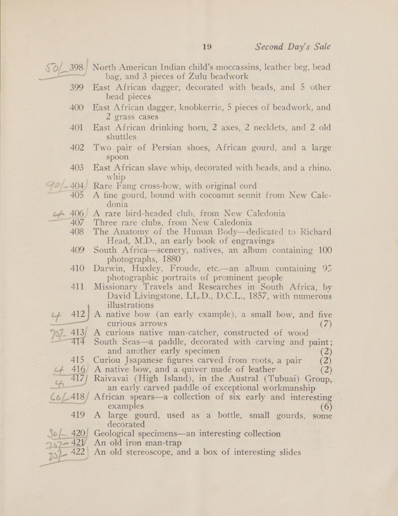  398 North American Indian child’s moccassins, leather beg, bead a bag, and 3 pieces of Zulu beadwork 399 Hast African dagger, decorated with beads, and 5 ‘other bead pieces 400 East African dagger, knobkerrie, 5 pieces of beadwork, and 2 grass cases AOl East African drinking horn, 2 axes, 2 necklets, and 2 old shuttles 402 ‘Two pair of Persian shoes, African gourd, and a large spoon 403 East African slave whip, decorated with beads, and a rhino. whip -~ 404; Rare Fang cross-bow, with original cord 405 A fine gourd, bound with cocoanut sennit from New Cale- donia 407 ‘Three rare clubs, from New Caledonia 408 ‘The Anatomy of the Human Body—dedicated to Richard Head, M.D., an early book of engravings 409 South Africa—scenery, natives, an album containing 100 photographs, 1880 410 Darwin, Huxley, Froude, etc—an album containing 95 photographic portraits of prominent people 411 Missionary Travels and Researches in South Africa, by David Livingstone, LL.D.; D.C.L, 1857, with numerous illustrations 37. 413) A curious native man-catcher, constructed of wood ATA South Seas—a paddle, decorated with carving and paint; and another early specimen (2) 415 Curiou Jsapanese figures carved from roots, a pair (2) #4 416 A native bow, and a quiver made of leather (2) , 417) Raivavai (High Island), in the Austral (Tubuai) Group, ae an early carved paddle of exceptional workmanship 66/-418/ African spears—a collection of six early and interesting examples (6) 419 A large gourd, used as a bottle, small gourds, some decorated I= - 42 An old iron man-trap