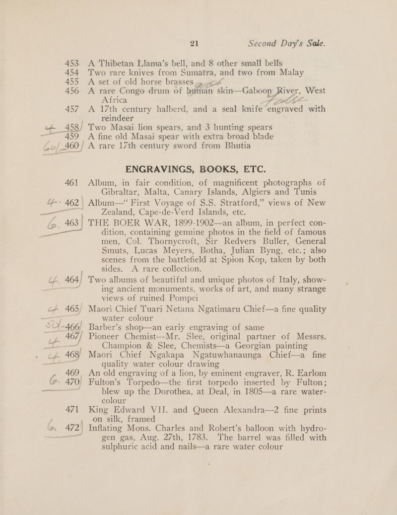eat? — ee 21 Second Day’s Sade. A Thibetan Llama’s bell, and 8 other small bells Two rare knives from Sumatra, and two from Malay A set of old horse brasses ,»,. A rare Congo drum of tlton: ‘skin—Gaboon ap Seka Africa A 17th century halberd, awd a seal knife Meat with reindeer and 3 hunting spears A fine old Masai spear with extra broad blade ENGRAVINGS, BOOKS, ETC. Album, in fair condition, of magnificent photographs of Gibraltar, Malta, Canary Islands, Algiers and Tunis Album—“ First Voyage of $.5. Stratford,’ views of New Zealand, Cape-de-Verd Islands, etc. dition, containing genuine photos in the field of famous men, Col. Thornycroft, Sir Redvers Buller, General Smuts, Lucas Meyers, Botha, Julian Byng, etc.; also scenes from the battlefield at Spion Kop, taken by both sides. A rare collection. Two albums of beautiful and unique photos of Italy, show- ing ancient monuments, works of art, and many strange views of ruined Pompei water colour Pioneer Chemist—Mr. Slee, original partner of Messrs. Champion &amp; Slee, Chemists—a Georgian painting quality water colour drawing blew up the Dorothea, at Deal, in 1805—a rare water- colour King Edward VII. and Queen Alexandra—2 fine prints on silk, framed gen gas, Aug. 27th, 1783. The barrel was filled with sulphuric acid and nails—a rare water colour