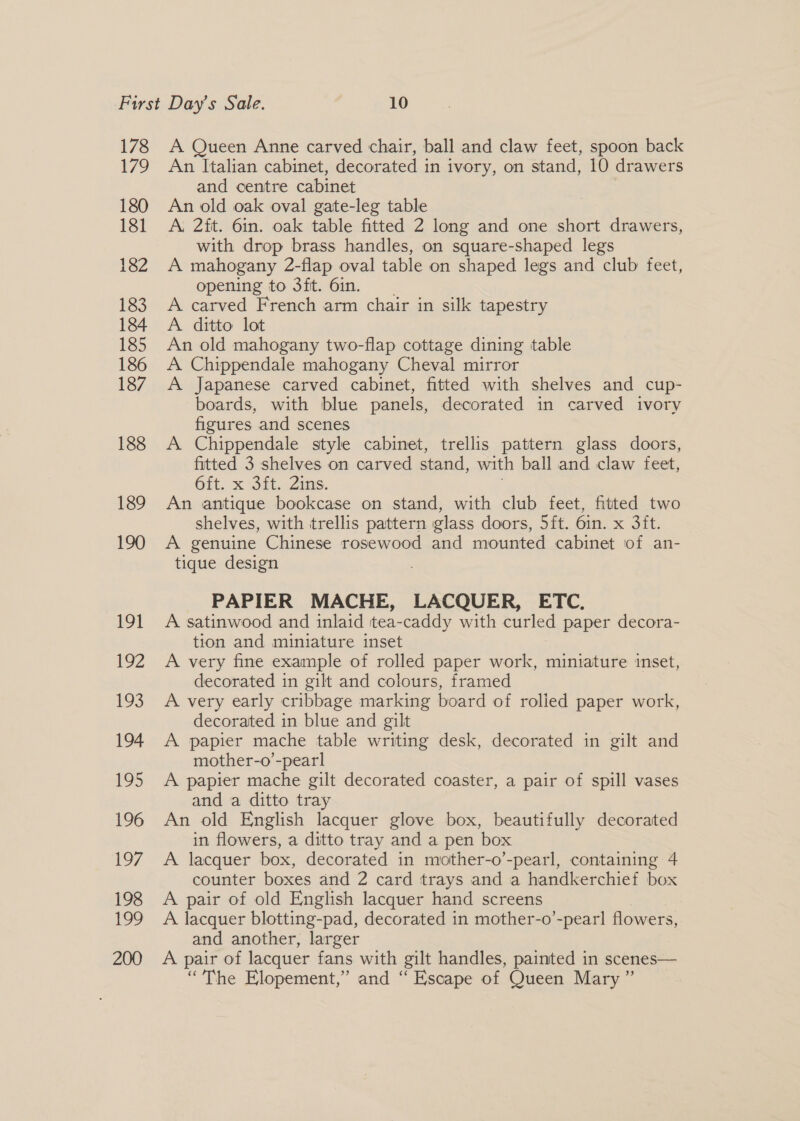178 179 180 181 182 183 184 185 186 187 188 189 190 19} 192 195 194 195 196 197 198 i 200 A Queen Anne carved chair, ball and claw feet, spoon back An Italian cabinet, decorated in ivory, on stand, 10 drawers and centre cabinet An old oak oval gate-leg table A. 2ft. 6in. oak table fitted 2 long and one short drawers, with drop brass handles, on square-shaped legs A mahogany 2-flap oval table on shaped legs and club feet, opening to 3ft. 61n. A carved French arm chair in silk tapestry A. ditto lot An old mahogany two-flap cottage dining table A Chippendale mahogany Cheval mirror A Japanese carved cabinet, fitted with shelves and cup- boards, with blue panels, decorated in carved ivory figures and scenes A Chippendale style cabinet, trellis pattern glass doors, fitted 3 shelves on carved stand, with ball and claw feet, 6it. x 3it. Zins. An antique bookcase on stand, with club feet, fitted two shelves, with trellis pattern glass doors, 5ft. 6in. x 3it. A genuine Chinese rosewood and mounted cabinet of an- tique design PAPIER MACHE, LACQUER, ETC. A satinwood and inlaid tea-caddy with curled paper decora- tion and miniature inset A very fine example of rolled paper work, miniature inset, decorated in gilt and colours, framed A very early cribbage marking board of rolied paper work, decorated in blue and gilt A papier mache table writing desk, decorated in gilt and mother-o’-pearl A papier mache gilt decorated coaster, a pair of spill vases and a ditto tray An old English lacquer glove box, beautifully decorated in flowers, a ditto tray and a pen box A lacquer box, decorated in mother-o’-pearl, containing 4 counter boxes and 2 card trays and a handkerchief box A pair of old English lacquer hand screens A lacquer blotting-pad, decorated in mother-o’-pearl flowers, and another, larger A pair of lacquer fans with gilt handles, painted in scenes— “The Elopement,” and “ Escape of Queen Mary”